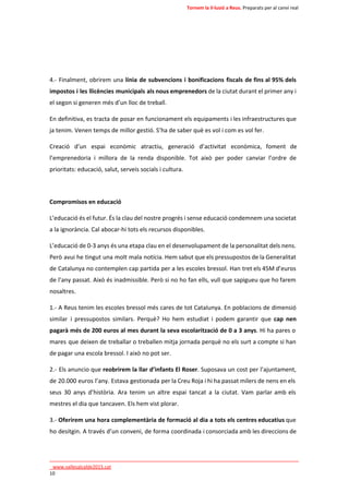 Tornem la il·lusió a Reus. Preparats per al canvi real 
4.- Finalment, obrirem una línia de subvencions i bonificacions fiscals de fins al 95% dels 
impostos i les llicències municipals als nous emprenedors de la ciutat durant el primer any i 
el segon si generen més d’un lloc de treball. 
En definitiva, es tracta de posar en funcionament els equipaments i les infraestructures que 
ja tenim. Venen temps de millor gestió. S’ha de saber què es vol i com es vol fer. 
Creació d’un espai econòmic atractiu, generació d’activitat econòmica, foment de 
l’emprenedoria i millora de la renda disponible. Tot això per poder canviar l’ordre de 
prioritats: educació, salut, serveis socials i cultura. 
Compromisos en educació 
L’educació és el futur. És la clau del nostre progrés i sense educació condemnem una societat 
a la ignorància. Cal abocar-hi tots els recursos disponibles. 
L’educació de 0-3 anys és una etapa clau en el desenvolupament de la personalitat dels nens. 
Però avui he tingut una molt mala notícia. Hem sabut que els pressupostos de la Generalitat 
de Catalunya no contemplen cap partida per a les escoles bressol. Han tret els 45M d’euros 
de l’any passat. Això és inadmissible. Però si no ho fan ells, vull que sapigueu que ho farem 
nosaltres. 
1.- A Reus tenim les escoles bressol més cares de tot Catalunya. En poblacions de dimensió 
similar i pressupostos similars. Perquè? Ho hem estudiat i podem garantir que cap nen 
pagarà més de 200 euros al mes durant la seva escolarització de 0 a 3 anys. Hi ha pares o 
mares que deixen de treballar o treballen mitja jornada perquè no els surt a compte si han 
de pagar una escola bressol. I això no pot ser. 
2.- Els anuncio que reobrirem la llar d’infants El Roser. Suposava un cost per l’ajuntament, 
de 20.000 euros l’any. Estava gestionada per la Creu Roja i hi ha passat milers de nens en els 
seus 30 anys d’història. Ara tenim un altre espai tancat a la ciutat. Vam parlar amb els 
mestres el dia que tancaven. Els hem vist plorar. 
3.- Oferirem una hora complementària de formació al dia a tots els centres educatius que 
ho desitgin. A través d’un conveni, de forma coordinada i consorciada amb les direccions de 
____________________________________________________________________________ 
_www.vallesalcalde2015.cat 
10 
 