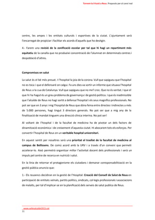 Tornem la il·lusió a Reus. Preparats per al canvi real 
centre, les ampes i les entitats culturals i esportives de la ciutat. L’ajuntament serà 
l’encarregat de propiciar i facilitar els acords d’aquells que ho desitgin. 
4.- Farem una revisió de la zonificació escolar per tal que hi hagi un repartiment més 
equitatiu de la canalla que no produeixi concentració de l’alumnat en determinats centres i 
despoblació d’altres. 
Compromisos en salut 
La salut és el bé més preuat. I l’hospital la joia de la corona. Vull que sapigueu que l’hospital 
no es toca i que el defensaré on calgui. Fa uns dies va sortir un informe que situava l’hospital 
de Reus a la cua de Catalunya. Vull que sapigueu que no me’l crec. Que no és veritat. I que el 
que hi ha hagut és un greu problema de governança i de gestió política. I que és inadmissible 
que l’alcalde de Reus no hagi sortit a defensa l’hospital i els seus magnífics professionals. No 
pot ser que en 3 anys i mig l’hospital de Reus que dóna feina entre directes i indirectes a més 
de 5.000 persones, hagi tingut 3 directors generals. No pot ser que a mig any de la 
finalització de mandat tinguem una direcció clínica interina. No pot ser! 
Al voltant de l’hospital i de la facultat de medicina ha de pivotar un dels factors de 
dinamització econòmica i de creixement d’aquesta ciutat. Hi abocarem tots els esforços. Per 
convertir l’hospital de Reus en un veritable hospital universitari. 
En aquest sentit per nosaltres serà una prioritat el trasllat de la facultat de medicina al 
campus de Bellissens. De comú acord amb la URV i a través d’un conveni que permeti 
accelerar-lo. Això permetrà organitzar millor l’activitat docent dels professionals i serà un 
impuls pel centre de recerca en nutrició i salut. 
En la línia de retornar el protagonisme els ciutadans i demanar coresponsabilització en la 
gestió pública anuncio que: 
1.- Els reusencs decidiran en la gestió de l’Hospital: Creació del Consell de Salut de Reus en 
participació de entitats veïnals, partits polítics, sindicats, col·legis professionals i associacions 
de malalts, per tal d’implicar-se en la planificació dels serveis de salut publica de Reus. 
____________________________________________________________________________ 
_www.vallesalcalde2015.cat 
11 
 