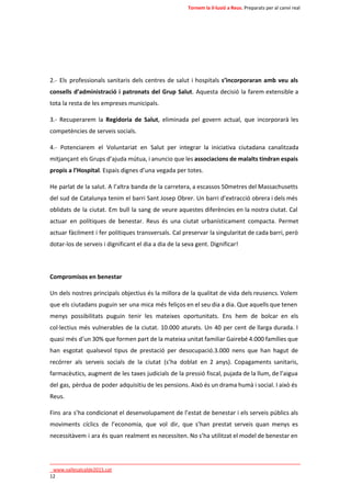 Tornem la il·lusió a Reus. Preparats per al canvi real 
2.- Els professionals sanitaris dels centres de salut i hospitals s’incorporaran amb veu als 
consells d’administració i patronats del Grup Salut. Aquesta decisió la farem extensible a 
tota la resta de les empreses municipals. 
3.- Recuperarem la Regidoria de Salut, eliminada pel govern actual, que incorporarà les 
competències de serveis socials. 
4.- Potenciarem el Voluntariat en Salut per integrar la iniciativa ciutadana canalitzada 
mitjançant els Grups d’ajuda mútua, i anuncio que les associacions de malalts tindran espais 
propis a l’Hospital. Espais dignes d’una vegada per totes. 
He parlat de la salut. A l’altra banda de la carretera, a escassos 50metres del Massachusetts 
del sud de Catalunya tenim el barri Sant Josep Obrer. Un barri d’extracció obrera i dels més 
oblidats de la ciutat. Em bull la sang de veure aquestes diferències en la nostra ciutat. Cal 
actuar en polítiques de benestar. Reus és una ciutat urbanísticament compacta. Permet 
actuar fàcilment i fer polítiques transversals. Cal preservar la singularitat de cada barri, però 
dotar-los de serveis i dignificant el dia a dia de la seva gent. Dignificar! 
Compromisos en benestar 
Un dels nostres principals objectius és la millora de la qualitat de vida dels reusencs. Volem 
que els ciutadans puguin ser una mica més feliços en el seu dia a dia. Que aquells que tenen 
menys possibilitats puguin tenir les mateixes oportunitats. Ens hem de bolcar en els 
col·lectius més vulnerables de la ciutat. 10.000 aturats. Un 40 per cent de llarga durada. I 
quasi més d’un 30% que formen part de la mateixa unitat familiar Gairebé 4.000 famílies que 
han esgotat qualsevol tipus de prestació per desocupació.3.000 nens que han hagut de 
recórrer als serveis socials de la ciutat (s’ha doblat en 2 anys). Copagaments sanitaris, 
farmacèutics, augment de les taxes judicials de la pressió fiscal, pujada de la llum, de l’aigua 
del gas, pèrdua de poder adquisitiu de les pensions. Això és un drama humà i social. I això és 
Reus. 
Fins ara s’ha condicionat el desenvolupament de l’estat de benestar i els serveis públics als 
moviments cíclics de l’economia, que vol dir, que s’han prestat serveis quan menys es 
necessitàvem i ara és quan realment es necessiten. No s’ha utilitzat el model de benestar en 
____________________________________________________________________________ 
_www.vallesalcalde2015.cat 
12 
 