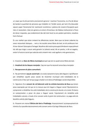 Tornem la il·lusió a Reus. Preparats per al canvi real 
un espai que ha de permetre precisament generar i reactivar l’economia, no s’ha de deixar 
de banda la quantitat de persones que treballen en l’àmbit social, per tant s’ha descuidat 
aquest paper fonamental de reactivació econòmica i palanca de creació d’ocupació quan 
més el necessitem. Això ens genera un entorn d’incertesa i de feblesa institucional a l’hora 
de donar respostes, que evidentment des del món local no ens podem permetre, nosaltres 
hem d’actuar. 
És una realitat que estan creixent les diferències socials. Nens que no tenen cobertes les 
seves necessitats bàsiques.... nens a les escoles sense llibres de text, on els professors han 
d’anar donant fotocopies d’amagat. Nosaltres del nostre pressupost blindarem especialment 
tot allò que tingui a veure amb garantir la cohesió social, dit en positiu, o dit en negatiu, 
evitar la fractura social que cada dia està creixent més i està agafant a més generacions. 
1.- Crearem un Banc de llibres municipal perquè cap nen es quedi sense llibres de text. 
2.- Ampliació de les Beques menjador. Cap nen que ho necessiti sense beca menjador 
3.- Recuperarem els plans comunitaris 
4.- No permetrem cap pis social buit a la ciutat, baixarem el preu dels lloguers i aprofitarem 
per rehabilitar aquells pisos socials de titularitat municipal amb treballadors de la 
construcció a l’atur per tal que pugui ampliar-se la borsa d’habitatges socials disponibles 
5.- Signatura d’un conveni de col·laboració amb les entitats bancàries de Reus que tenen 
pisos expropiats per tal que en la mesura que els treguin a lloguer social l’Ajuntament es 
compromet a rehabilitar-los amb treballadors de la construcció aturats a la ciutat. Els bancs 
es comprometen a posar els pisos a lloguer social, l’ajuntament els rehabilita amb 
treballadors aturats a través d’un conveni amb el gremi de constructors i es paga amb els 
beneficis extrets dels lloguers. 
6.- Posarem em marxa l’Oficina del dret a l’habitatge. Assessorament i acompanyament els 
tràmits d’un possible desnonament amb conveni amb el Col·legi d’Advocats de Reus. 
____________________________________________________________________________ 
_www.vallesalcalde2015.cat 
13 
 