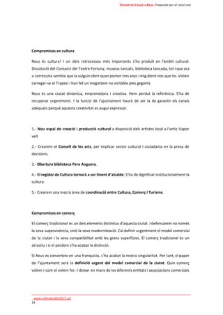 Tornem la il·lusió a Reus. Preparats per al canvi real 
Compromisos en cultura 
Reus és cultura! I un dels retrocessos més importants s’ha produït en l’àmbit cultural. 
Dissolució del Consorci del Teatre Fortuny, museus tancats, biblioteca tancada, tot i que ara 
a correcuita sembla que la vulguin obrir quan porten tres anys i mig dient-nos que no. Volien 
carregar-se el Trapezi i han fet un magatzem no visitable ples gegants. 
Reus és una ciutat dinàmica, emprenedora i creativa. Hem perdut la referència. S’ha de 
recuperar urgentment. I la funció de l’ajuntament haurà de ser la de garantir els canals 
adequats perquè aquesta creativitat es pugui expressar. 
1.- Nou espai de creació i producció cultural a disposició dels artistes local a l’antic Vapor 
vell. 
2.- Crearem el Consell de les arts, per implicar sector cultural i ciutadania en la presa de 
decisions. 
3.- Obertura biblioteca Pere Anguera. 
4.- El regidor de Cultura tornarà a ser tinent d’alcalde. S’ha de dignificar institucionalment la 
cultura. 
5.- Crearem una macro àrea de coordinació entre Cultura, Comerç i Turisme. 
Compromisos en comerç 
El comerç tradicional és un dels elements distintius d’aquesta ciutat. I defensarem no només 
la seva supervivència, sinó la seva modernització. Cal definir urgentment el model comercial 
de la ciutat i la seva compatibilitat amb les grans superfícies. El comerç tradicional és un 
atractiu i si el perdem s’ha acabat la distinció. 
Si Reus es converteix en una franquícia, s’ha acabat la nostra singularitat. Per tant, el paper 
de l’ajuntament serà la definició urgent del model comercial de la ciutat. Quin comerç 
volem i com el volem fer. I deixar en mans de les diferents entitats i associacions comercials 
____________________________________________________________________________ 
_www.vallesalcalde2015.cat 
14 
 