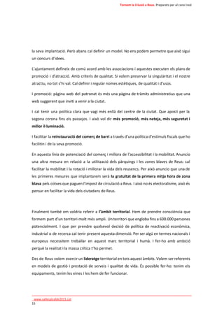 Tornem la il·lusió a Reus. Preparats per al canvi real 
la seva implantació. Però abans cal definir un model. No ens podem permetre que això sigui 
un concurs d’idees. 
L’ajuntament defineix de comú acord amb les associacions i aquestes executen els plans de 
promoció i d’atracció. Amb criteris de qualitat. Si volem preservar la singularitat i el nostre 
atractiu, no tot s’hi val. Cal definir i regular nomes estètiques, de qualitat i d’usos. 
I promoció: pàgina web del patronat és més una pàgina de tràmits administratius que una 
web suggerent que inviti a venir a la ciutat. 
I cal tenir una política clara que vagi més enllà del centre de la ciutat. Que aposti per la 
segona corona fins els passejos. I això vol dir més promoció, més neteja, més seguretat i 
millor il·luminació. 
I facilitar la reinstauració del comerç de barri a través d’una política d’estímuls fiscals que ho 
facilitin i de la seva promoció. 
En aquesta línia de potenciació del comerç i millora de l’accessibilitat i la mobilitat. Anuncio 
una altra mesura en relació a la utilització dels pàrquings i les zones blaves de Reus: cal 
facilitar la mobilitat i la rotació i millorar la vida dels reusencs. Per això anuncio que una de 
les primeres mesures que implantarem serà la gratuïtat de la primera mitja hora de zona 
blava pels cotxes que paguen l’impost de circulació a Reus. I això no és electoralisme, això és 
pensar en facilitar la vida dels ciutadans de Reus. 
Finalment també em voldria referir a l’àmbit territorial. Hem de prendre consciència que 
formem part d’un territori molt més ampli. Un territori que engloba fins a 600.000 persones 
potencialment. I que per prendre qualsevol decisió de política de reactivació econòmica, 
industrial o de recerca cal tenir present aquesta dimensió. Per ser algú en termes nacionals i 
europeus necessitem treballar en aquest marc territorial i humà. I fer-ho amb ambició 
perquè la realitat i la massa crítica t’ho permet. 
Des de Reus volem exercir un lideratge territorial en tots aquest àmbits. Volem ser referents 
en models de gestió i prestació de serveis i qualitat de vida. És possible fer-ho: tenim els 
equipaments, tenim les eines i les hem de fer funcionar. 
____________________________________________________________________________ 
_www.vallesalcalde2015.cat 
15 
 