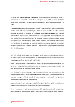 Tornem la il·lusió a Reus. Preparats per al canvi real 
En primer lloc, Reus ha d’irradiar capitalitat al conjunt de pobles i comarques de l’entorn. 
Especialment al Baix Camp, a través de la participació en la gestió de serveis de forma 
consorciada i conveniada. I ha de ser capaç també d’atraure la gent d’aquest entorn cap a la 
ciutat. 
I des d’aquesta ambició de ciutat voldria trencar d’una vegada per totes el concepte de 
rivalitat tribal amb la ciutat de Tarragona. Hem de deixar-nos estar de lluites estèrils i 
començar a adoptar el concepte de Twin cities o de ciutats bessones, dues realitats 
metropolitanes molt a la vora, cadascuna amb les seves singularitats, els seus referents, les 
seva història i les seves tradicions. Però cal començar a prendre consciència d’una vegada 
per totes que aquí hi ha dues grans ciutats que han de liderar, conjuntament, un territori de 
més de 600.000 persones i que cal gestionar-lo eficientment, en prestació de serveis i en 
optimització de recursos. Lideratge compartit i teixir aliances i complicitats en benefici del 
dia a dia dels ciutadans. 
Crec en la política. Potser és una mica estrany pels temps que corren. Però estic compromès. 
Em prenc la política molt seriosament. Sóc un demòcrata convençut i tinc unes conviccions i 
uns principis molt forts. Soc així, no hi puc fer més. 
Venim a treballar. Venim a comprometre’ns, venim a fer reformes amb profunditat. Per poc 
temps però profundes. Venim a gestionar millor. A recuperar la vocació de servei públic des 
de la responsabilitat i el compromís amb el ciutadà. 
I em són igual les competències que tinguem. Les competències és un terme administratiu 
que de vegades serveix d’excusa per no actuar. Com alcalde jo vull parlar de responsabilitat 
que és el concepte polític. Un alcalde és responsable del benestar de la seva gent amb 
independència de si té o no les competències. 
Soc conscient que la gent està emprenyada. Molt emprenyada. I amb raó. Jo només demano 
que ens doneu una oportunitat per demostrar que ho podem fer bé. 
Venim a transformar i a rellançar aquesta ciutat amb la força i l’empenta de la seva gent que 
és qui sempre l’ha tirat endavant. Venim a aixecar Reus i portar-lo ben alt. Allà on es mereix. 
____________________________________________________________________________ 
_www.vallesalcalde2015.cat 
16 
 