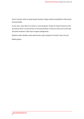 Tornem la il·lusió a Reus. Preparats per al canvi real 
Venim renovats. Amb un equip de gent honesta, íntegra, altament qualificada i amb vocació 
de servei públic. 
Fa tres anys i mig a Reus hi va haver un canvi de govern. D’aquí sis mesos hi haurà un canvi 
de maneres de fer, un canvi d’estil i un canvi de prioritats. Hi haurà un canvi real. El canvi que 
tots estem esperant i volem que en sigueu protagonistes. 
Nosaltres estem decidits, estem determinats, estem preparats i ho farem. Reus s’ho val! 
Moltes gràcies. 
____________________________________________________________________________ 
_www.vallesalcalde2015.cat 
17 
