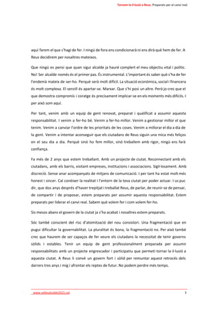 Tornem la il·lusió a Reus. Preparats per al canvi real 
aquí farem el que s’hagi de fer. I ningú de fora ens condicionarà ni ens dirà què hem de fer. A 
Reus decidirem per nosaltres mateixos. 
Que ningú es pensi que quan sigui alcalde ja hauré complert el meu objectiu vital i polític. 
No! Ser alcalde només és el primer pas. És instrumental. L’important és saber què s’ha de fer 
l’endemà mateix de ser-ho. Perquè serà molt difícil. La situació econòmica, social i financera 
és molt complexa. El senzill és apartar-se. Marxar. Que s’hi posi un altre. Però jo crec que el 
que demostra compromís i coratge és precisament implicar-se en els moments més difícils. I 
per això som aquí. 
Per tant, venim amb un equip de gent renovat, preparat i qualificat a assumir aquesta 
responsabilitat. I venim a fer-ho bé. Venim a fer-ho millor. Venim a gestionar millor el que 
tenim. Venim a canviar l’ordre de les prioritats de les coses. Venim a millorar el dia a dia de 
la gent. Venim a intentar aconseguir que els ciutadans de Reus siguin una mica més feliços 
en el seu dia a dia. Perquè sinó ho fem millor, sinó treballem amb rigor, ningú ens farà 
confiança. 
Fa més de 2 anys que estem treballant. Amb un projecte de ciutat. Reconnectant amb els 
ciutadans, amb els barris, visitant empreses, institucions i associacions. Sigil·losament. Amb 
discreció. Sense anar acompanyats de mitjans de comunicació. I per tant ha estat molt més 
honest i sincer. Cal conèixer la realitat i l’entorn de la teva ciutat per poder actuar. I us puc 
dir, que dos anys després d’haver trepitjat i treballat Reus, de parlar, de reunir-se de pensar, 
de compartir i de proposar, estem preparats per assumir aquesta responsabilitat. Estem 
preparats per liderar el canvi real. Sabem què volem fer i com volem fer-ho. 
Sis mesos abans el govern de la ciutat ja s’ha acabat i nosaltres estem preparats. 
Sóc també conscient del risc d’atomització del nou consistori. Una fragmentació que en 
pugui dificultar la governabilitat. La pluralitat és bona, la fragmentació no. Per això també 
crec que haurem de ser capaços de fer veure els ciutadans la necessitat de tenir governs 
sòlids i estables. Tenir un equip de gent professionalment preparada per assumir 
responsabilitats amb un projecte engrescador i participatiu que permeti tornar la il·lusió a 
aquesta ciutat. A Reus li convé un govern fort i sòlid per remuntar aquest retrocés dels 
darrers tres anys i mig i afrontar els reptes de futur. No podem perdre més temps. 
____________________________________________________________________________ 
_www.vallesalcalde2015.cat 3 
 