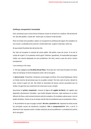 Tornem la il·lusió a Reus. Preparats per al canvi real 
Confiança, transparència i honestedat 
Estic convençut que la única forma d’aixecar el país és tornant-se a implicar. Des de baix de 
tot. Des dels pobles i ciutats del nostre país. Es aixecar-lo des de baix. 
Però res d’això serà possible si abans no recuperem la confiança de la gent. Els ciutadans no 
ens creuen. La desafecció és enorme i el descrèdit més. La gent n’està tipa i amb raó. 
Sé que estaré fiscalitzat des del primer dia. 
Per això cal recuperar la vocació de servei públic. Del polític a peu de carrer. Si no ets al 
costat de la gent. Si no pateixes amb la gent. Pateixes i gaudeixes, és impossible que puguis 
trobar una solució adequada als seus problemes. Per tant, serem a peu de carrer i serem 
transparents. 
I ara començo a dir coses: 
1. Vull que sapigueu que ho deixo tot per Reus. Tot el que sóc i tot el que he après a la meva 
vida, ho vull posar al servei d’aquesta ciutat i de la seva gent. 
2. Seré al carrer. Proximitat. Arribarem arremangats a la feina. Vinc sense hipoteques. Sense 
un llistat enorme de promeses que no es poden complir. Per tant, seré al carrer, donant la 
cara, mirant la gent als ulls. No tindré la necessitat de buscar carrers secundaris per no 
trobar-e la gent de cara reclamant-me coses que no puc complir. 
Assumeixo el primer compromís: crearem la figura del regidor de Barris. Un regidor que 
dependrà directament d’alcaldia i que tindrà despatx itinerant, cada setmana en un barri 
diferent de Reus, amb contacte directe amb els ciutadans. Els ciutadans sabran quan i com el 
poden localitzar. Estarà al cas en temps real de tots els problemes que es produeixin a Reus. 
3. No prometré res que no pugui complir. No vinc a prometre res. Aquesta ha estat una de 
les principals causes de desafecció ciutadana. Vinc a comprometre’m! Vinc a ser-hi. A 
desviure’m per aquesta ciutat i a trobar solucions als seus problemes i a canalitzat els somnis 
de la seva gent. 
____________________________________________________________________________ 
_www.vallesalcalde2015.cat 4 
 