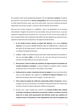 Tornem la il·lusió a Reus. Preparats per al canvi real 
Els ciutadans estan tips de picabaralles polítiques. Per tant avui vinc a proposar. A explicar 
què volem fer i com volem fer-ho. No vinc a desqualificar. Dels tres anys de govern actual de 
la ciutat només diré dues coses: que no ha estat reeixit i que estic convençut que aquest 
experiment ni es tornarà a repetir. Ja està vist. No ha funcionat. Ni funcionarà. 
Deia que ens fa falta recuperar en credibilitat i això es fa aprofundint en els principis 
d’honestedat i integritat. No només ho hem de semblar sinó que ho hem de ser, i que això 
requereix transparència des del primer dia. I fins que no ho fem no ens creurà ningú. Per 
tant, en aquest àmbit, previ a qualsevol acció política vull que sapigueu que assumeixo tot un 
seguit de compromisos de transparència i de regeneració democràtica: 
1. Si sóc alcalde de Reus, deixaré el congrés dels diputats. Reus mereix dedicació 
exclusiva. Una ciutat de 106.000 habitants. Més de 10.000 aturats, un 40 per cent 
dels quals són de llarga durada. I amb els reptes que tenim per endavant, requereix 
un alcalde amb dedicació exclusiva. 
2. 1 càrrec - 1 sou. Els ciutadans de Reus tenen dret a saber què cobra el seu alcalde. El 
meu sou serà únic i públic. I ja el dic ara. Un 1 per cent més que el sou que té el 
secretari municipal. Més que res per saber qui mana. 
3. Renunciarem a totes les dietes per assistència als òrgans de govern municipals i als 
consells d’empreses municipals. La feina d’alcalde ja comporta assistir a aquests 
consells, per tant, hi renunciarem. Fora dietes. S’han acabat. 
4. Publicació de les rendes i el patrimoni de tots els regidors. El meu ja ho és des de fa 
anys. La meva hipoteca, vaja. Exigirem un certificat de l’agència tributària amb el 
patrimoni de cadascú, quan entri de regidor i un altre quan surti. 
5. S’han acabat les targetes de crèdit pels responsables polítics i els gerents. Cadascú 
es paga el seu de la seva butxaca i es reemborsa amb posterioritat en la mesura que 
ha estat en funció de l’exercici del càrrec. Màxima transparència. 
6. Anuncio com a gran novetat que crearem una comissió auditora dels comptes 
municipals, formada per professionals economistes, auditors, consultors i assessors 
fiscals de la ciutat, amb representants dels diferents sectors que auditaran els 
comptes anuals de l’ajuntament, amb independència del control de legalitat que 
____________________________________________________________________________ 
_www.vallesalcalde2015.cat 5 
 