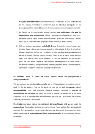 Tornem la il·lusió a Reus. Preparats per al canvi real 
n’hagi de fer l’interventor. Cal controlar l’eficàcia i l’eficiència de cada cèntim d’euro 
de les arques municipals i comprovar que els objectius perseguits en els 
pressupostos s’han assolit. Òbviament els membres no percebran cap remuneració. 
7. En l’àmbit de la contractació pública, anuncio que publicarem a la web de 
l’Ajuntament, tots els contractes, ofertes i adjudicacions que es facin a Reus. Tots, 
per petits que en siguin els seus imports i encara que la llei no hi obligui. Tothom 
sabrà què es contracta i amb qui perquè estem parlant de diners públics. 
8. Vull que sapigueu que només seré alcalde 8 anys. 2 mandats i marxo. I encara que 
em dieu d’aqui a 8 anys que no marxi, que sóc el millor alcalde de Reus de la història. 
Marxaré igualment. Ho dic ara i en públic, fora del soroll de la campanya electoral 
perquè m’ho crec i perquè tothom ho senti. Quan un porta massa temps als llocs 
agafa vicis, inèrcies, dóna lliçons a la gent i es creu que ho sap tot. No vull que em 
passi. Per tant, venim a agafar el timó del barco. Venim a posar-lo en rumb. Venim a 
establir un full de ruta pels propers anys. Venim a gestionar millor. Encarem el barco, 
comencem a treballar i el deixem pels següents tripulants. 
Els ciutadans seran el centre de l’acció política: retorn del protagonisme i 
coresponsabilització 
Vull que sapigueu que tot això no ho penso fer sol. Jo m’hi poso davant. La cara ja la poso jo. 
Algú s’hi ha de posar... Però no ho penso fer pas sol tot això. Demanaré, exigiré 
coresponsabilitat. Una part essencial d’aquest projecte consisteix a retornar el 
protagonisme als ciutadans que s’han de tornar a implicar activament en el dia a dia 
d’aquesta ciutat. I això requereix reconeixement per part de l’ajuntament del conjunt 
d’entitats, associacions i institucions. 
Els ciutadans no seran només els destinataris de les polítiques, sinó que en seran els 
protagonistes. Els ciutadans de Reus sereu el centre de l’acció política. Coresponsabilitat i 
exigència de responsabilitat. Us necessitem. Però no ara. Que també. Us necessitem a partir 
del dia 25 de maig. Si la gent de Reus s’aixeca, serem imparables. Si ens impliquem tots, tot 
és possible. 
____________________________________________________________________________ 
_www.vallesalcalde2015.cat 6 
 