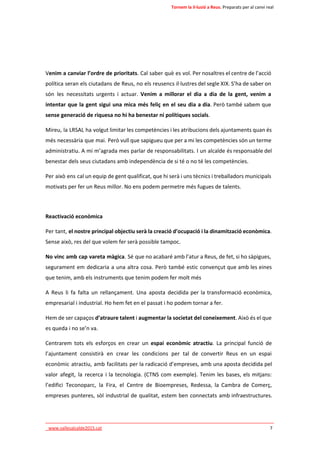 Tornem la il·lusió a Reus. Preparats per al canvi real 
Venim a canviar l’ordre de prioritats. Cal saber què es vol. Per nosaltres el centre de l’acció 
política seran els ciutadans de Reus, no els reusencs il·lustres del segle XIX. S’ha de saber on 
són les necessitats urgents i actuar. Venim a millorar el dia a dia de la gent, venim a 
intentar que la gent sigui una mica més feliç en el seu dia a dia. Però també sabem que 
sense generació de riquesa no hi ha benestar ni polítiques socials. 
Mireu, la LRSAL ha volgut limitar les competències i les atribucions dels ajuntaments quan és 
més necessària que mai. Però vull que sapigueu que per a mi les competències són un terme 
administratiu. A mi m’agrada mes parlar de responsabilitats. I un alcalde és responsable del 
benestar dels seus ciutadans amb independència de si té o no té les competències. 
Per això ens cal un equip de gent qualificat, que hi serà i uns tècnics i treballadors municipals 
motivats per fer un Reus millor. No ens podem permetre més fugues de talents. 
Reactivació econòmica 
Per tant, el nostre principal objectiu serà la creació d’ocupació i la dinamització econòmica. 
Sense això, res del que volem fer serà possible tampoc. 
No vinc amb cap vareta màgica. Sé que no acabaré amb l’atur a Reus, de fet, si ho sàpigues, 
segurament em dedicaria a una altra cosa. Però també estic convençut que amb les eines 
que tenim, amb els instruments que tenim podem fer molt més 
A Reus li fa falta un rellançament. Una aposta decidida per la transformació econòmica, 
empresarial i industrial. Ho hem fet en el passat i ho podem tornar a fer. 
Hem de ser capaços d’atraure talent i augmentar la societat del coneixement. Això és el que 
es queda i no se’n va. 
Centrarem tots els esforços en crear un espai econòmic atractiu. La principal funció de 
l’ajuntament consistirà en crear les condicions per tal de convertir Reus en un espai 
econòmic atractiu, amb facilitats per la radicació d’empreses, amb una aposta decidida pel 
valor afegit, la recerca i la tecnologia. (CTNS com exemple). Tenim les bases, els mitjans: 
l’edifici Teconoparc, la Fira, el Centre de Bioempreses, Redessa, la Cambra de Comerç, 
empreses punteres, sòl industrial de qualitat, estem ben connectats amb infraestructures. 
____________________________________________________________________________ 
_www.vallesalcalde2015.cat 7 
 