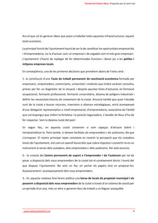 Tornem la il·lusió a Reus. Preparats per al canvi real 
Ara el que cal és generar idees que posin a treballar totes aquestes infraestructures i aquest 
teixit econòmic. 
La principal funció de l’ajuntament haurà de ser la de canalitzar les oportunitats empresarials 
i d’emprenedoria, no la d’actuar com un empresari i de vegades com el més gran empresari. 
L’ajuntament s’haurà de replegar de fer determinades funcions i donar joc a les petites i 
mitjanes empreses locals. 
En conseqüència, una de les primeres decisions que prendrem abans de l’estiu serà: 
1. la constitució d’una Taula de treball permanent de reactivació econòmica formada per 
empresaris, emprenedors, comerciants, universitat i sindicats que tindrà caràcter consultiu, 
primer per fer un diagnòstic de la situació i després apuntar línies d’actuació, en formació 
ocupacional, formació professional, formació universitària, disseny de polígons industrials i 
definir les necessitats futures de creixement de la ciutat. Anuncio també que quan l’alcalde 
surti de la ciutat a buscar recursos, inversions o aliances estratègiques, anirà acompanyat 
d’una delegació representativa a nivell empresarial, d’emprenedoria, associativa de l’àmbit 
que correspongui que millori la fortalesa i la posició negociadora. L’alcalde de Reus d’ha de 
fer respectar. Som la desena ciutat del país! 
En segon lloc, en aquesta ciutat creixerem si som capaços d’atraure talent i 
reindustrialitzar-la. Però també, si donem facilitats als emprenedors i als autònoms. Als que 
s’arrisquen. El nostre principal repte consisteix en revertir la percepció que els ciutadans 
tenen de l’ajuntament, vist com un aparell burocràtic que cobra impostos i convertir-lo en un 
instrument al servei dels ciutadans, dels emprenedors i dels autònoms. Per això anuncio: 
2.- la creació del Centre permanent de suport a l’emprenedor i de l’autònom per tal de 
posar a disposició dels nous emprenedors de la ciutat tot el coneixement tècnic i humà del 
que disposa l’ajuntament. No serà un lloc on portar els papers sinó on preparar-los. 
Assessorament i acompanyament dels nous emprenedors. 
3.- En aquesta mateixa línia farem pública una borsa de locals de propietat municipal i els 
posarem a disposició dels nous emprenedors de la ciutat a través d’un sistema de cessió per 
un període d’un any, més un altre si generen llocs de treball a un lloguer assequible. 
____________________________________________________________________________ 
_www.vallesalcalde2015.cat 8 
 