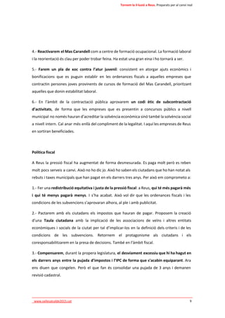 Tornem la il·lusió a Reus. Preparats per al canvi real 
4.- Reactivarem el Mas Carandell com a centre de formació ocupacional. La formació laboral 
i la reorientació és clau per poder trobar feina. Ha estat una gran eina i ho tornarà a ser. 
5.- Farem un pla de xoc contra l’atur juvenil: consistent en atorgar ajuts econòmics i 
bonificacions que es puguin establir en les ordenances fiscals a aquelles empreses que 
contractin persones joves provinents de cursos de formació del Mas Carandell, prioritzant 
aquelles que donin estabilitat laboral. 
6.- En l’àmbit de la contractació pública aprovarem un codi ètic de subcontractació 
d’activitats, de forma que les empreses que es presentin a concursos públics a nivell 
municipal no només hauran d’acreditar la solvència econòmica sinó també la solvència social 
a nivell intern. Cal anar més enllà del compliment de la legalitat. I aquí les empreses de Reus 
en sortiran beneficiades. 
Política fiscal 
A Reus la pressió fiscal ha augmentat de forma desmesurada. Es paga molt però es reben 
molt pocs serveis a canvi. Això no ho dic jo. Això ho saben els ciutadans que ho han notat als 
rebuts i taxes municipals que han pagat en els darrers tres anys. Per això em comprometo a: 
1.- Fer una redistribució equitativa i justa de la pressió fiscal: a Reus, qui té més pagarà més 
i qui té menys pagarà menys. I s’ha acabat. Això vol dir que les ordenances fiscals i les 
condicions de les subvencions s’aprovaran alhora, al ple i amb publicitat. 
2.- Pactarem amb els ciutadans els impostos que hauran de pagar. Proposem la creació 
d’una Taula ciutadana amb la implicació de les associacions de veïns i altres entitats 
econòmiques i socials de la ciutat per tal d’implicar-los en la definició dels criteris i de les 
condicions de les subvencions. Retornem el protagonisme als ciutadans i els 
coresponsabilitzarem en la presa de decisions. També en l’àmbit fiscal. 
3.- Compensarem, durant la propera legislatura, el desviament excessiu que hi ha hagut en 
els darrers anys entre la pujada d’impostos i l’IPC de forma que s’acabin equiparant. Ara 
ens diuen que congelen. Però el que fan és consolidar una pujada de 3 anys i demanen 
revisió cadastral. 
____________________________________________________________________________ 
_www.vallesalcalde2015.cat 9 
 
