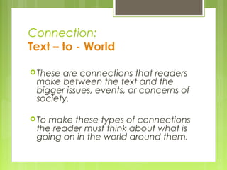 Connection:
Text – to - World
These are connections that readers
make between the text and the
bigger issues, events, or concerns of
society.
To make these types of connections
the reader must think about what is
going on in the world around them.
 
