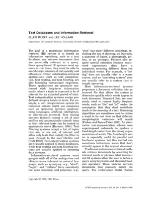 Text Databases and Information Retrieval
ELLEN RILOFF and LEE HOLLAAR
Department of Computer Science, University of Utah ͗riloff,hollaar@cs.utah.edu͘

The goal of a traditional information
retrieval (IR) system is to search an
information repository, such as a text
database, and retrieve documents that
are potentially relevant to a query.
Since query-based IR systems must operate in real time, they must be able to
search large volumes of text quickly and
efficiently. Other information-retrieval
applications, such as text categorization, text routing, and text filtering, are
also becoming increasingly important.
These applications are generally concerned with long-term information
needs, where a topic is expected to be of
interest for an extended period of time.
Text categorization systems assign predefined category labels to texts. For example, a text categorization system for
computer science might use categories
such as operating systems, programming languages, artificial intelligence,
or information retrieval. Text routing
systems typically accept a set of user
profiles and automatically classify texts
so that relevant texts can be routed to
appropriate users [Harman 1994]. Text
filtering systems accept a list of topics
that are, or are not, of interest and
allow only texts that satisfy the filter to
pass through to the user [Belkin and
Croft 1992]. Text categorization systems
are typically applied to static databases,
while text routing and text filtering systems are usually applied to incoming
data streams.
Information-retrieval systems must
grapple with all of the ambiguities and
idiosyncrasies inherent in natural language, such as synonymy (e.g., “start”,
“begin”, and “initiate” have essentially
the same meaning) and polysemy (e.g.,

“shot” has many different meanings, including the act of shooting, an injection,
a quantity of liquor, a photograph, pellets, or an attempt). Phrases also require special attention because multiword
expressions
often
have
a
composite meaning different from the
individual words. For example, a “hot
dog” does not usually refer to a warm
canine, and an “operating system” does
not usually refer to a system that is
simply operating.
Most information-retrieval systems
preprocess a document collection into an
inverted file that allows the system to
determine quickly which words appear in
each document. Stopword lists are commonly used to remove highly frequent
words, such as “the” and “of,” under the
assumption that they don’t contribute
much to the meaning of a text. Stemming
algorithms are sometimes used to reduce
a word to its root form so that different
morphological variations will match
[Frakes and Baeza-Yates 1992]. An alternative text-representation scheme uses
superimposed codewords to produce a
fixed-length vector from the binary representations of words. The fixed-length vector is especially useful for parallel and
hardware systems, but this method can
sometimes hallucinate words that don’t
actually appear in the original document.
Traditional information-retrieval methods retrieve documents by searching for
relevant words or phrases. Most commercial IR systems allow the user to define a
query using keywords and standard Boolean operators. These systems retrieve
documents that precisely match the
query. The vector-space model [Salton

Copyright © 1996, CRC Press.

ACM Computing Surveys, Vol. 28, No. 1, March 1996

 