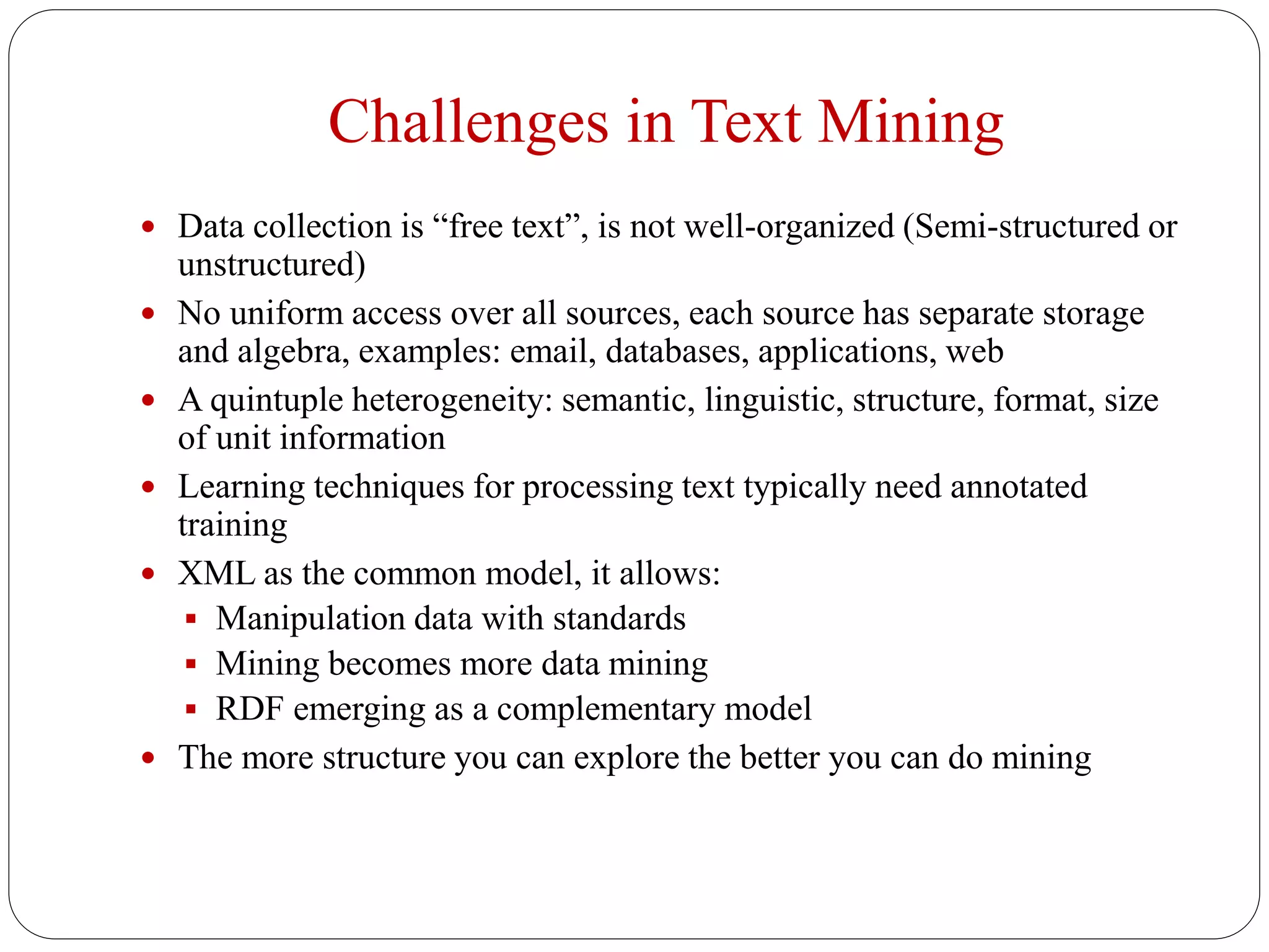 Challenges in Text Mining
 Data collection is “free text”, is not well-organized (Semi-structured or
unstructured)
 No uniform access over all sources, each source has separate storage
and algebra, examples: email, databases, applications, web
 A quintuple heterogeneity: semantic, linguistic, structure, format, size
of unit information
 Learning techniques for processing text typically need annotated
training
 XML as the common model, it allows:
 Manipulation data with standards
 Mining becomes more data mining
 RDF emerging as a complementary model
 The more structure you can explore the better you can do mining
 