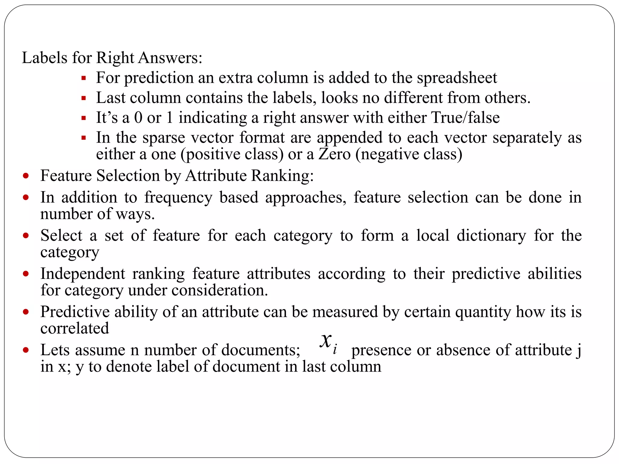 Labels for Right Answers:
 For prediction an extra column is added to the spreadsheet
 Last column contains the labels, looks no different from others.
 It’s a 0 or 1 indicating a right answer with either True/false
 In the sparse vector format are appended to each vector separately as
either a one (positive class) or a Zero (negative class)
 Feature Selection by Attribute Ranking:
 In addition to frequency based approaches, feature selection can be done in
number of ways.
 Select a set of feature for each category to form a local dictionary for the
category
 Independent ranking feature attributes according to their predictive abilities
for category under consideration.
 Predictive ability of an attribute can be measured by certain quantity how its is
correlated
 Lets assume n number of documents; presence or absence of attribute j
in x; y to denote label of document in last column
ix
 