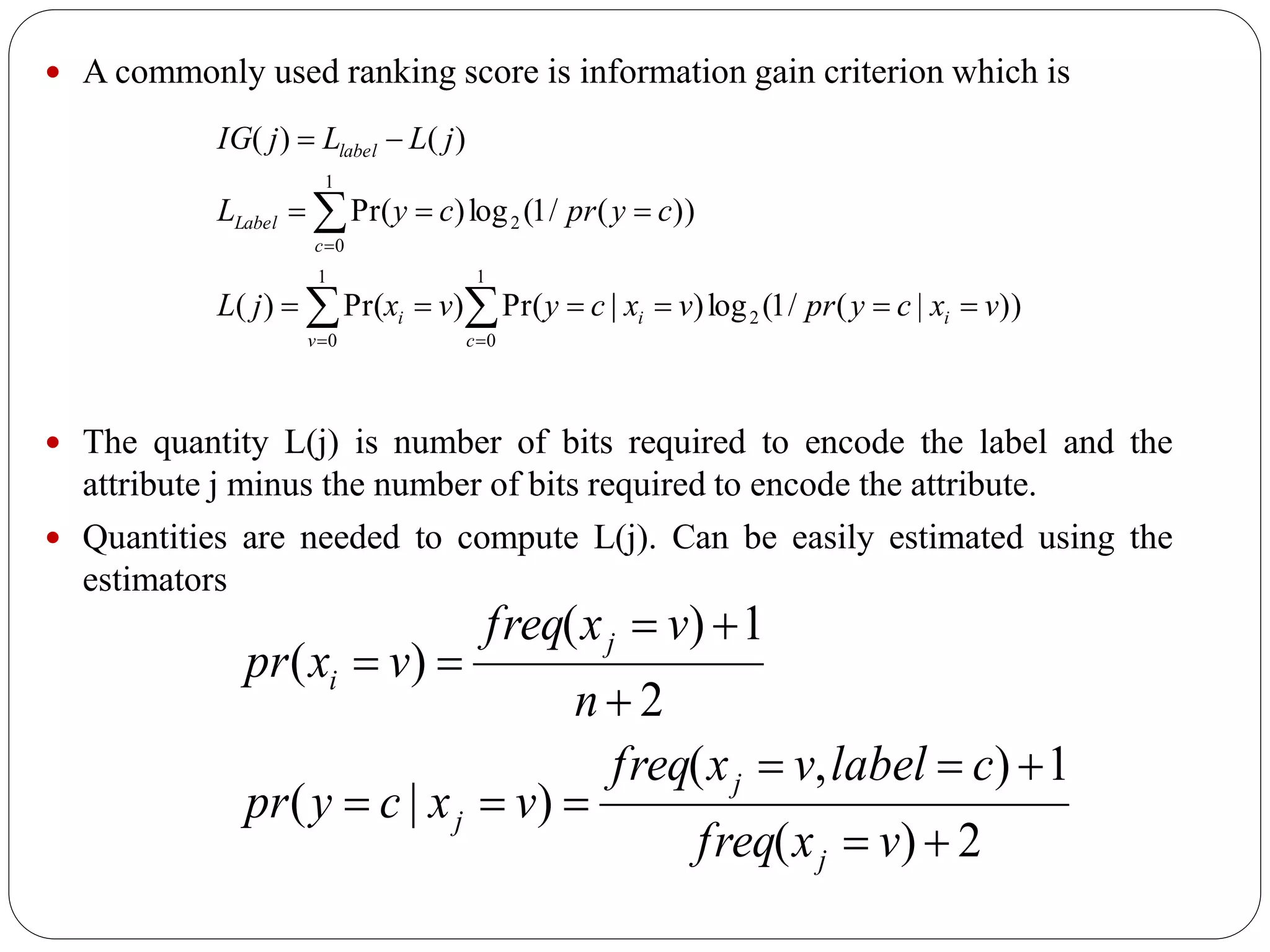  A commonly used ranking score is information gain criterion which is
 The quantity L(j) is number of bits required to encode the label and the
attribute j minus the number of bits required to encode the attribute.
 Quantities are needed to compute L(j). Can be easily estimated using the
estimators







1
0
2
1
0
1
0
2
))|(/1(log)|Pr()Pr()(
))(/1(log)Pr(
)()(
c
ii
v
i
c
Label
label
vxcyprvxcyvxjL
cyprcyL
jLLjIG
2)(
1),(
)|(
2
1)(
)(






vxfreq
clabelvxfreq
vxcypr
n
vxfreq
vxpr
j
j
j
j
i
 