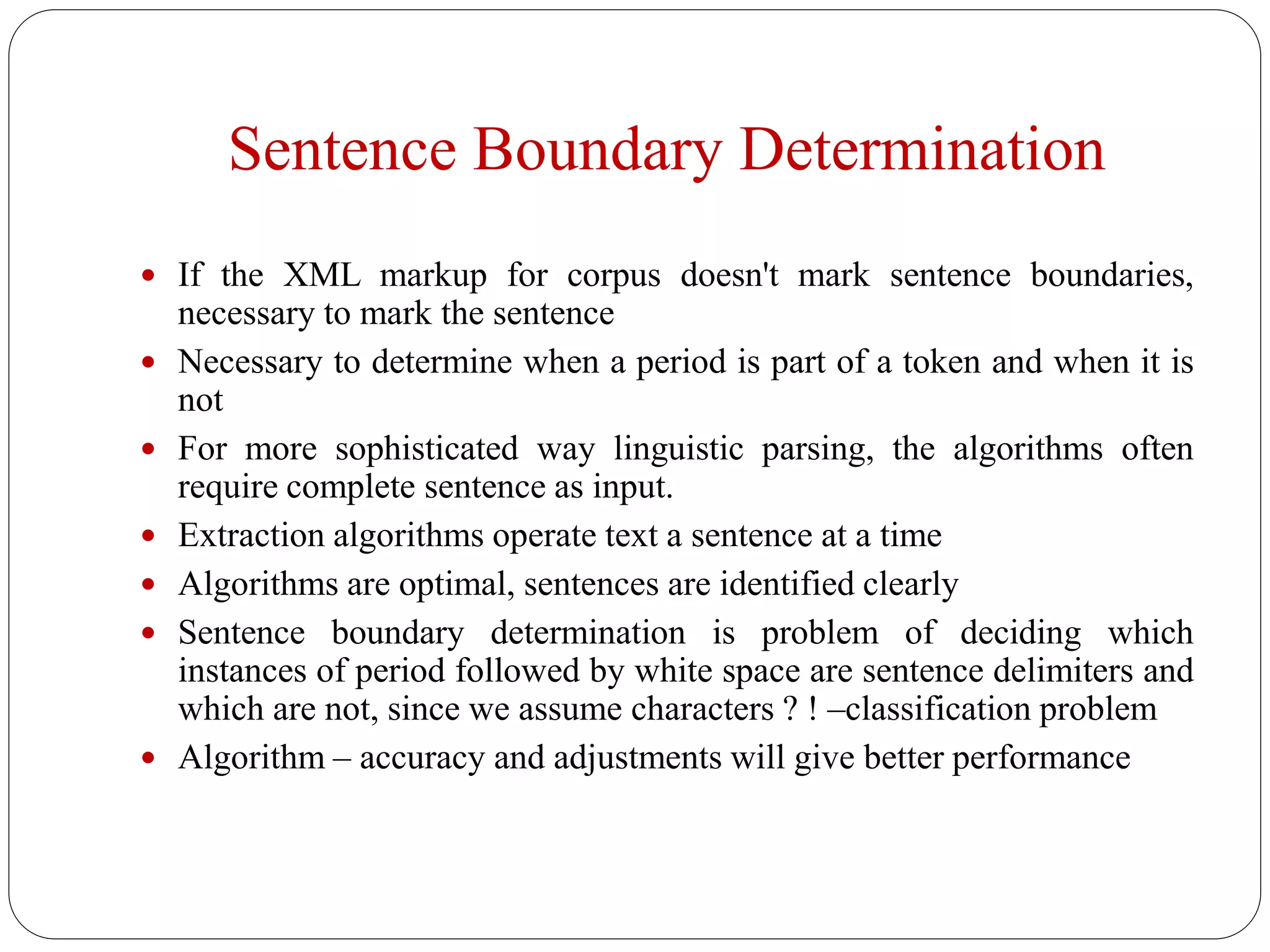 Sentence Boundary Determination
 If the XML markup for corpus doesn't mark sentence boundaries,
necessary to mark the sentence
 Necessary to determine when a period is part of a token and when it is
not
 For more sophisticated way linguistic parsing, the algorithms often
require complete sentence as input.
 Extraction algorithms operate text a sentence at a time
 Algorithms are optimal, sentences are identified clearly
 Sentence boundary determination is problem of deciding which
instances of period followed by white space are sentence delimiters and
which are not, since we assume characters ? ! –classification problem
 Algorithm – accuracy and adjustments will give better performance
 