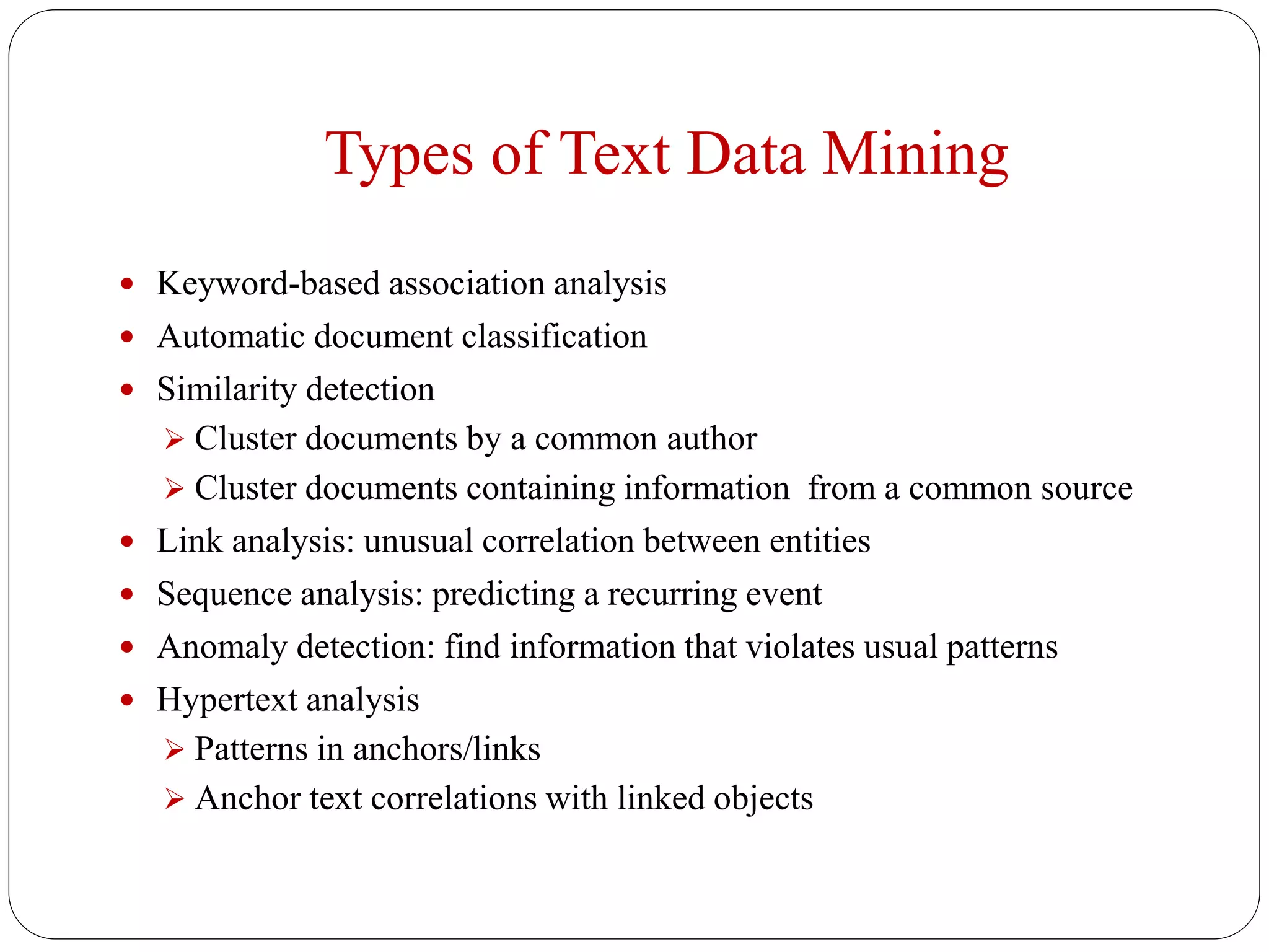 Types of Text Data Mining
 Keyword-based association analysis
 Automatic document classification
 Similarity detection
 Cluster documents by a common author
 Cluster documents containing information from a common source
 Link analysis: unusual correlation between entities
 Sequence analysis: predicting a recurring event
 Anomaly detection: find information that violates usual patterns
 Hypertext analysis
 Patterns in anchors/links
 Anchor text correlations with linked objects
 