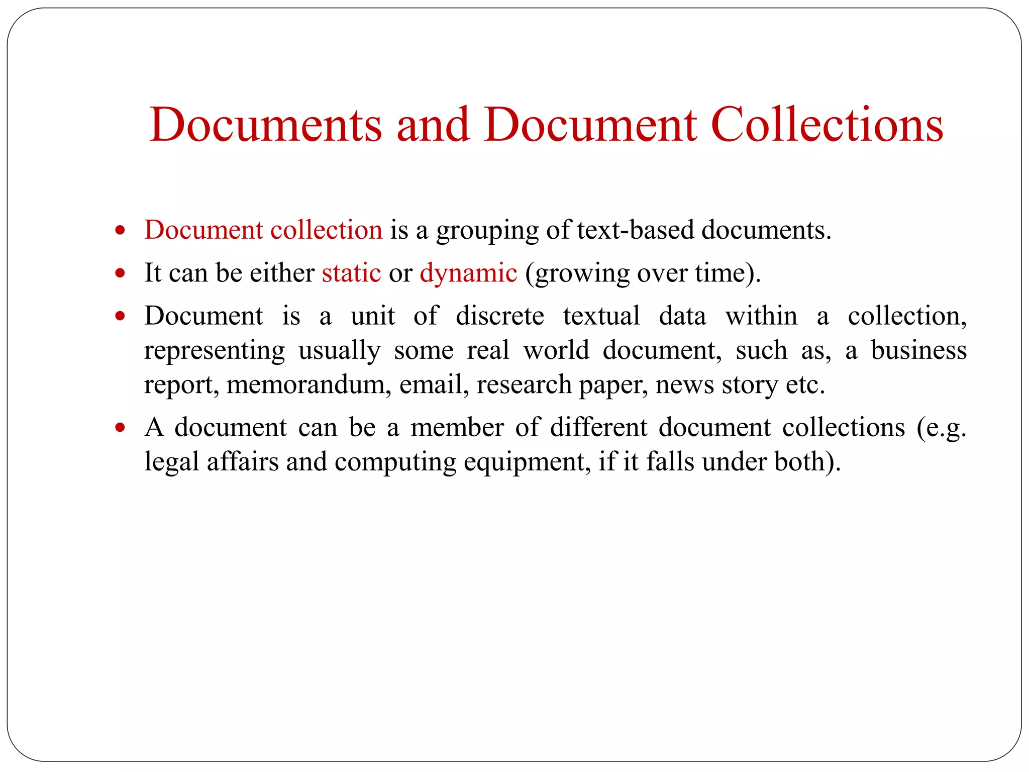 Documents and Document Collections
 Document collection is a grouping of text-based documents.
 It can be either static or dynamic (growing over time).
 Document is a unit of discrete textual data within a collection,
representing usually some real world document, such as, a business
report, memorandum, email, research paper, news story etc.
 A document can be a member of different document collections (e.g.
legal affairs and computing equipment, if it falls under both).
 