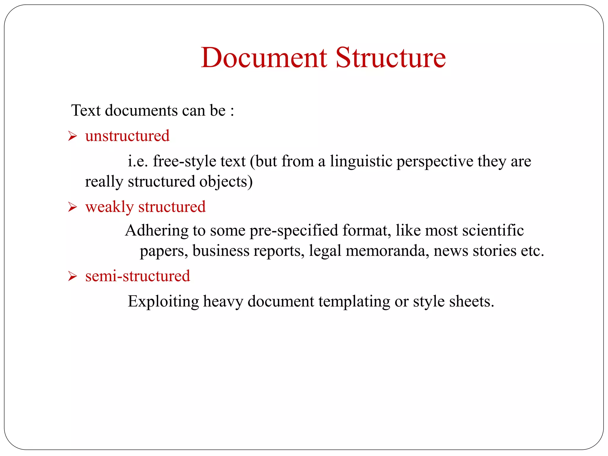 Document Structure
Text documents can be :
 unstructured
i.e. free-style text (but from a linguistic perspective they are
really structured objects)
 weakly structured
Adhering to some pre-specified format, like most scientific
papers, business reports, legal memoranda, news stories etc.
 semi-structured
Exploiting heavy document templating or style sheets.
 