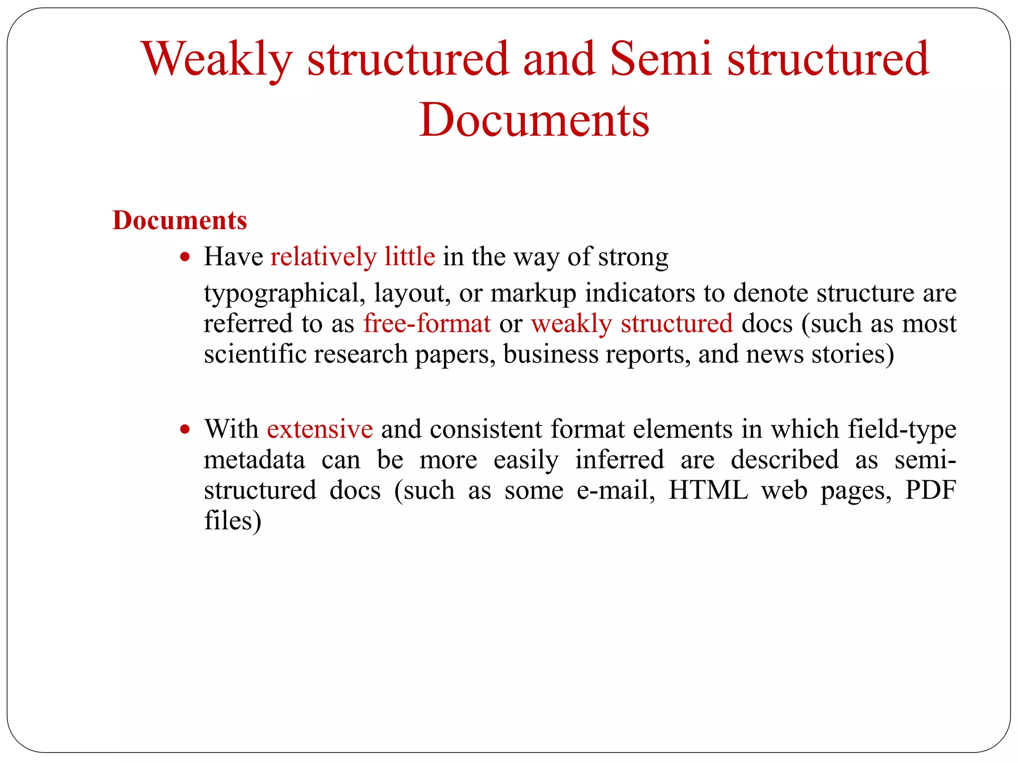 Weakly structured and Semi structured
Documents
Documents
 Have relatively little in the way of strong
typographical, layout, or markup indicators to denote structure are
referred to as free-format or weakly structured docs (such as most
scientific research papers, business reports, and news stories)
 With extensive and consistent format elements in which field-type
metadata can be more easily inferred are described as semi-
structured docs (such as some e-mail, HTML web pages, PDF
files)
 
