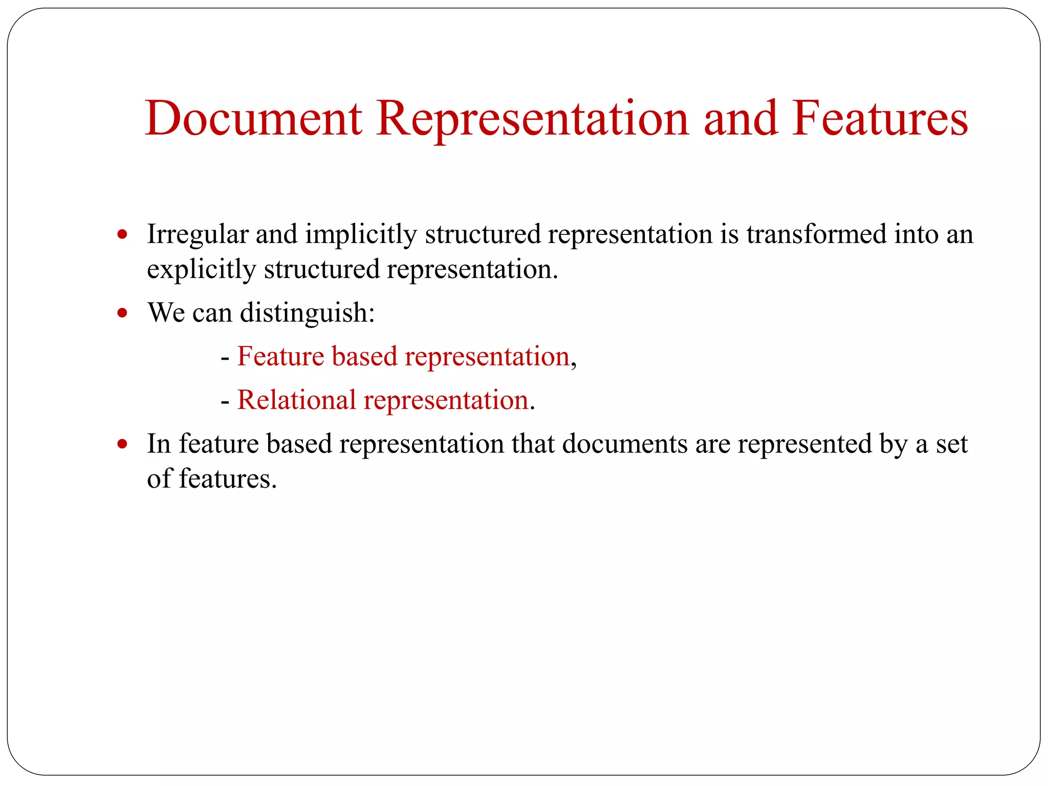 Document Representation and Features
 Irregular and implicitly structured representation is transformed into an
explicitly structured representation.
 We can distinguish:
- Feature based representation,
- Relational representation.
 In feature based representation that documents are represented by a set
of features.
 