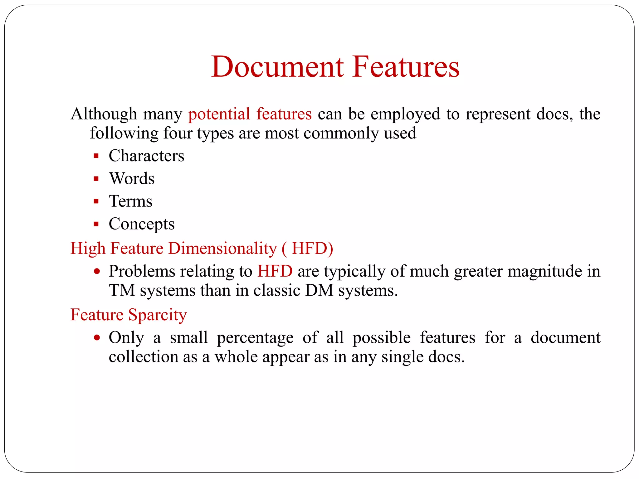 Document Features
Although many potential features can be employed to represent docs, the
following four types are most commonly used
 Characters
 Words
 Terms
 Concepts
High Feature Dimensionality ( HFD)
 Problems relating to HFD are typically of much greater magnitude in
TM systems than in classic DM systems.
Feature Sparcity
 Only a small percentage of all possible features for a document
collection as a whole appear as in any single docs.
 
