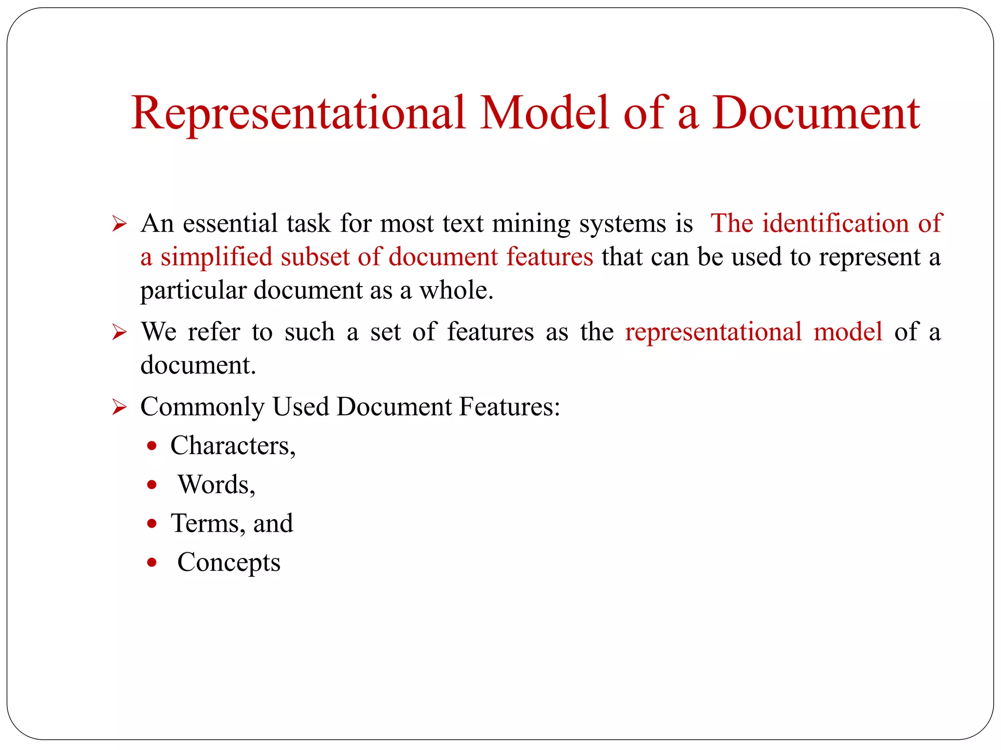 Representational Model of a Document
 An essential task for most text mining systems is The identification of
a simplified subset of document features that can be used to represent a
particular document as a whole.
 We refer to such a set of features as the representational model of a
document.
 Commonly Used Document Features:
 Characters,
 Words,
 Terms, and
 Concepts
 