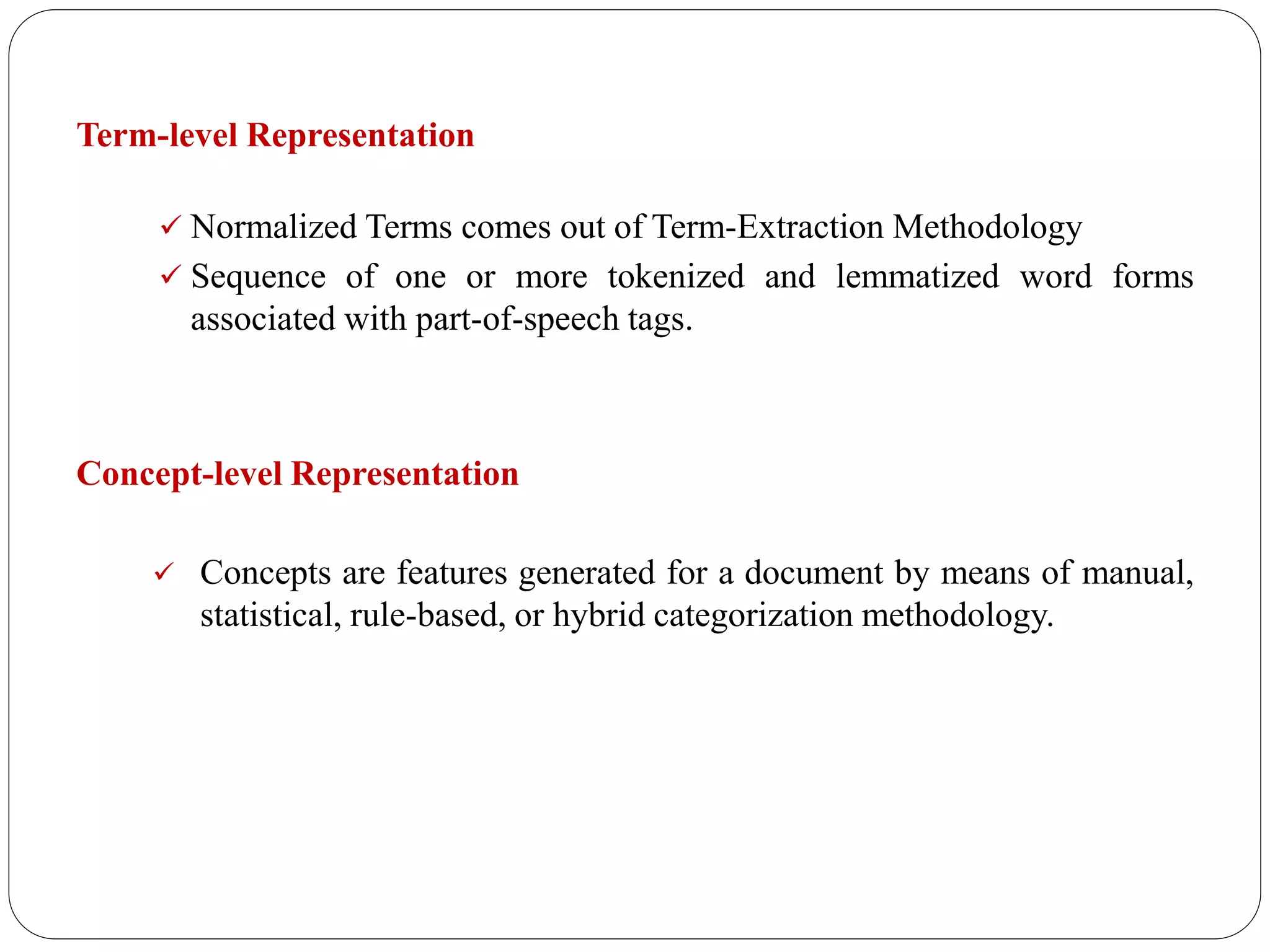 Term-level Representation
 Normalized Terms comes out of Term-Extraction Methodology
 Sequence of one or more tokenized and lemmatized word forms
associated with part-of-speech tags.
Concept-level Representation
 Concepts are features generated for a document by means of manual,
statistical, rule-based, or hybrid categorization methodology.
 