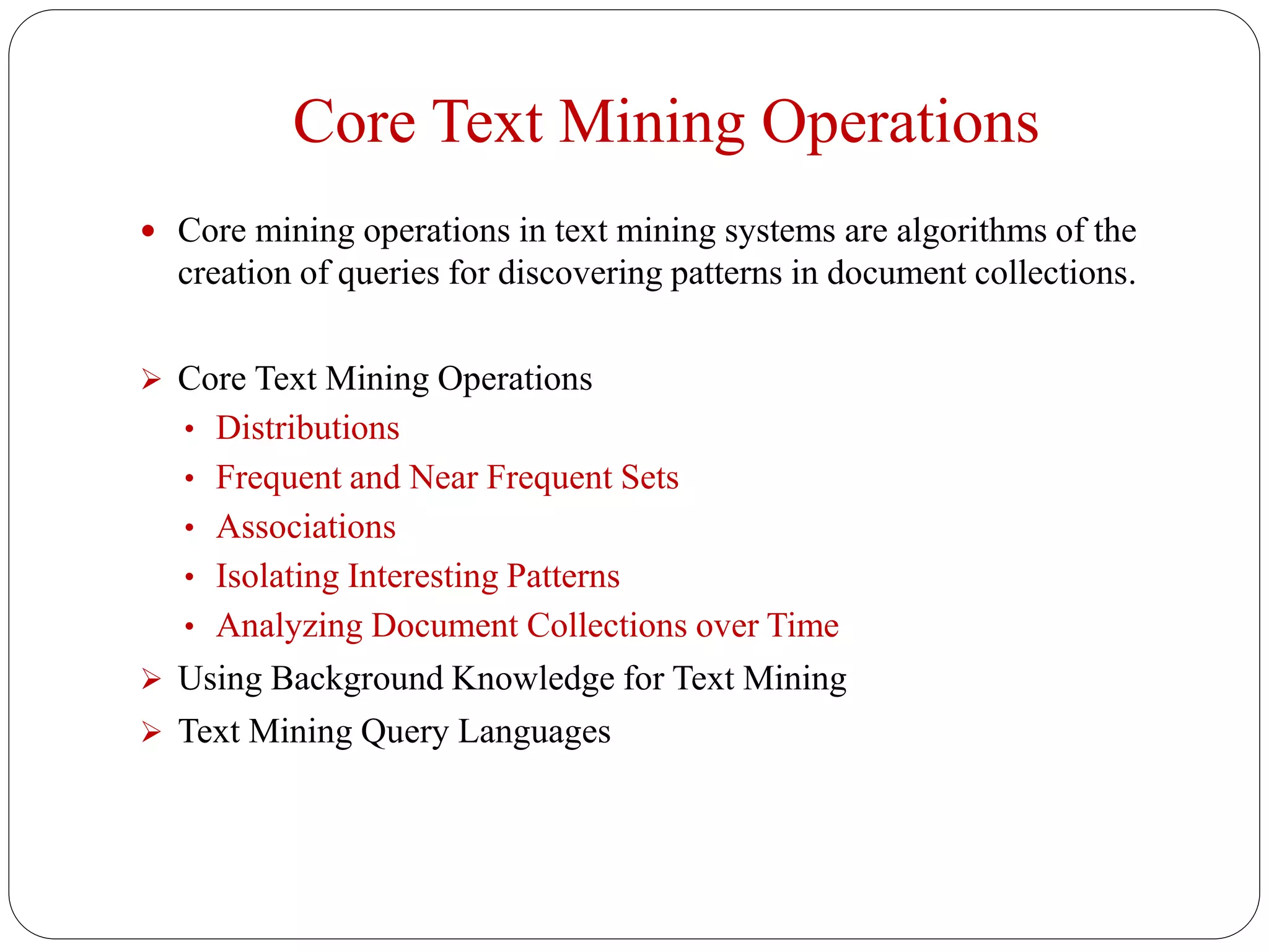 Core Text Mining Operations
 Core mining operations in text mining systems are algorithms of the
creation of queries for discovering patterns in document collections.
 Core Text Mining Operations
• Distributions
• Frequent and Near Frequent Sets
• Associations
• Isolating Interesting Patterns
• Analyzing Document Collections over Time
 Using Background Knowledge for Text Mining
 Text Mining Query Languages
 