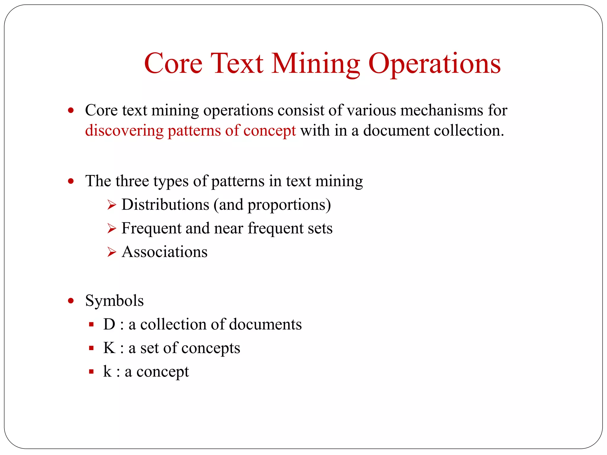Core Text Mining Operations
 Core text mining operations consist of various mechanisms for
discovering patterns of concept with in a document collection.
 The three types of patterns in text mining
 Distributions (and proportions)
 Frequent and near frequent sets
 Associations
 Symbols
 D : a collection of documents
 K : a set of concepts
 k : a concept
 