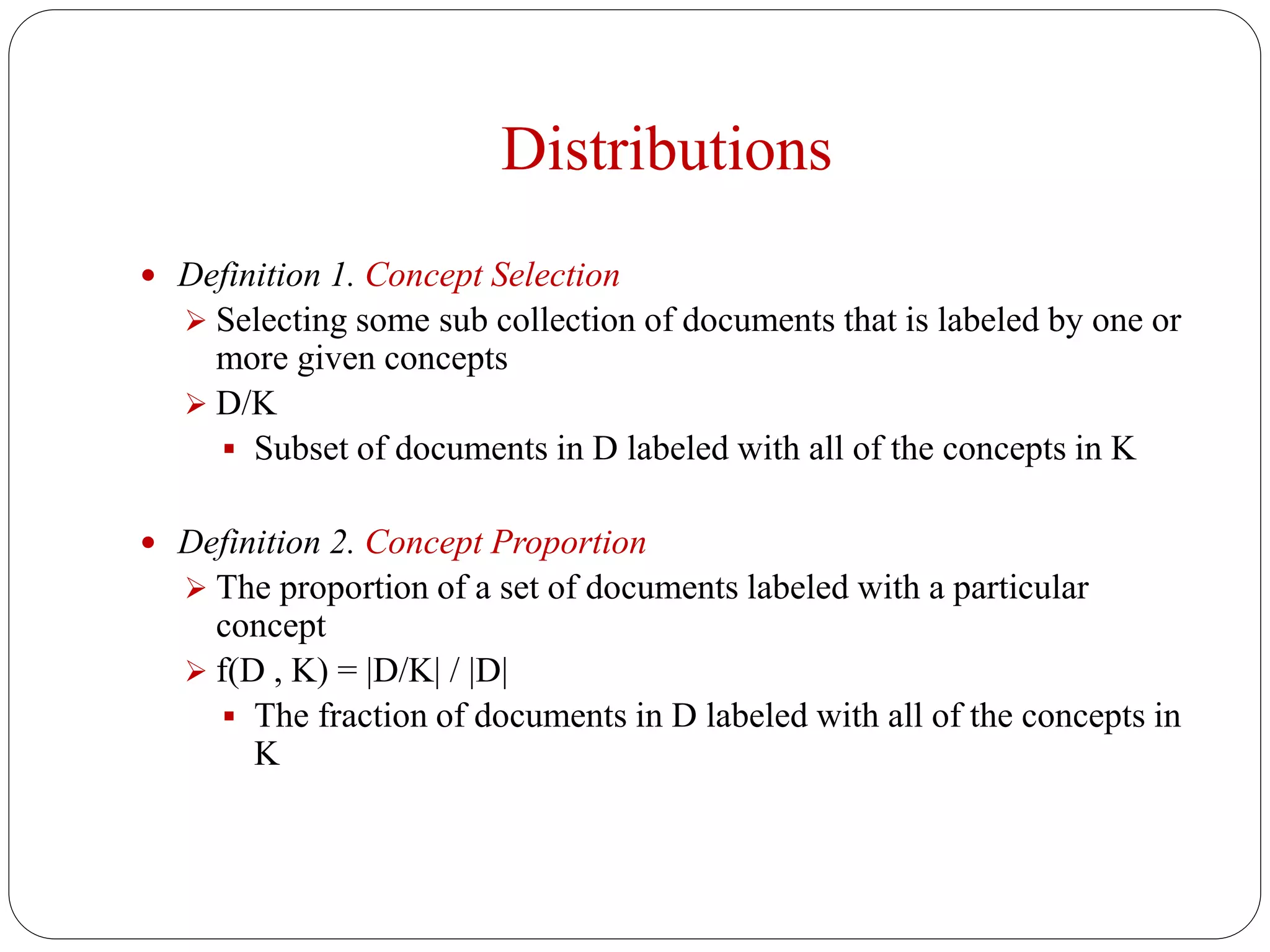 Distributions
 Definition 1. Concept Selection
 Selecting some sub collection of documents that is labeled by one or
more given concepts
 D/K
 Subset of documents in D labeled with all of the concepts in K
 Definition 2. Concept Proportion
 The proportion of a set of documents labeled with a particular
concept
 f(D , K) = |D/K| / |D|
 The fraction of documents in D labeled with all of the concepts in
K
 