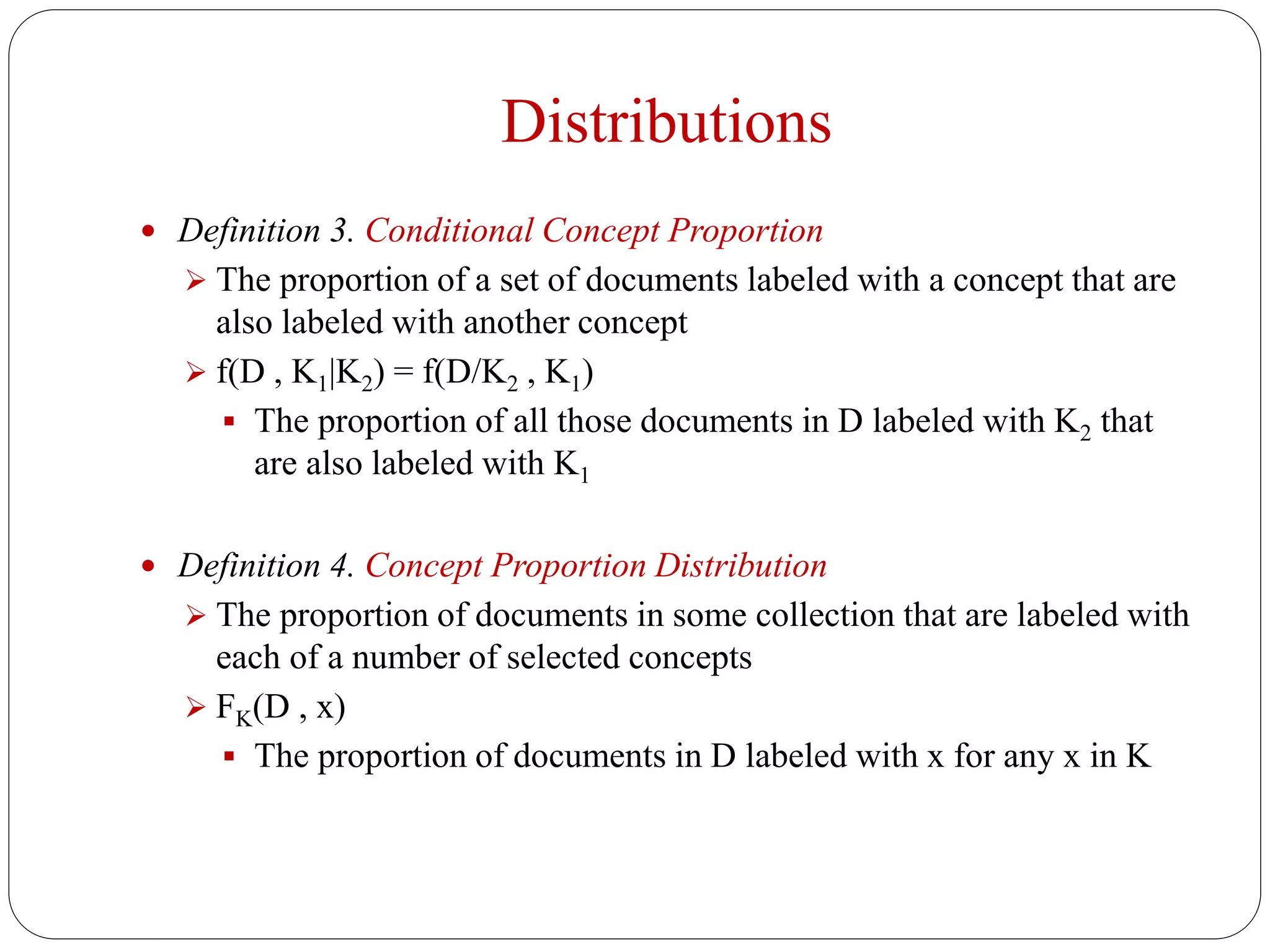 Distributions
 Definition 3. Conditional Concept Proportion
 The proportion of a set of documents labeled with a concept that are
also labeled with another concept
 f(D , K1|K2) = f(D/K2 , K1)
 The proportion of all those documents in D labeled with K2 that
are also labeled with K1
 Definition 4. Concept Proportion Distribution
 The proportion of documents in some collection that are labeled with
each of a number of selected concepts
 FK(D , x)
 The proportion of documents in D labeled with x for any x in K
 