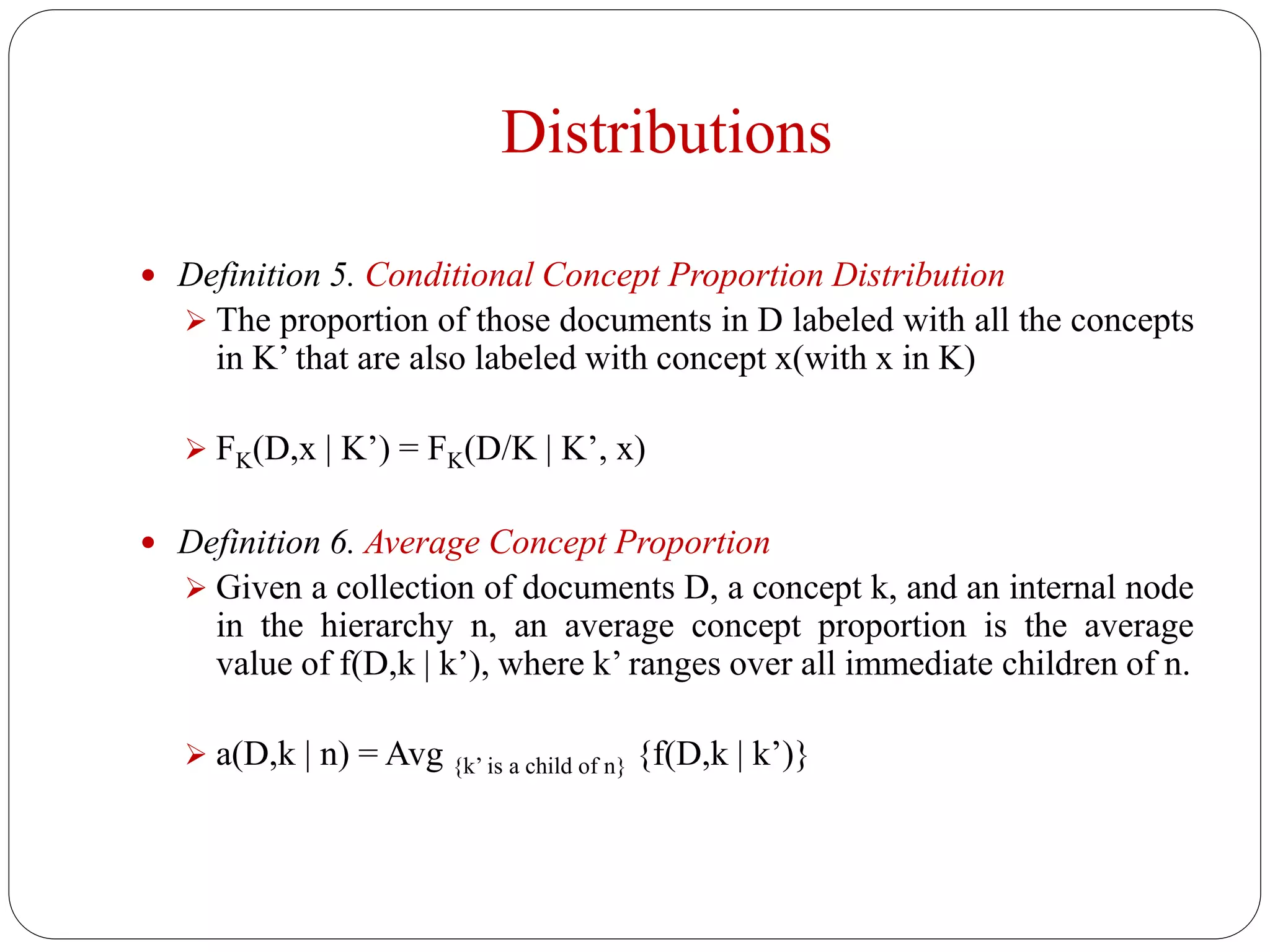 Distributions
 Definition 5. Conditional Concept Proportion Distribution
 The proportion of those documents in D labeled with all the concepts
in K’ that are also labeled with concept x(with x in K)
 FK(D,x | K’) = FK(D/K | K’, x)
 Definition 6. Average Concept Proportion
 Given a collection of documents D, a concept k, and an internal node
in the hierarchy n, an average concept proportion is the average
value of f(D,k | k’), where k’ ranges over all immediate children of n.
 a(D,k | n) = Avg {k’ is a child of n} {f(D,k | k’)}
 