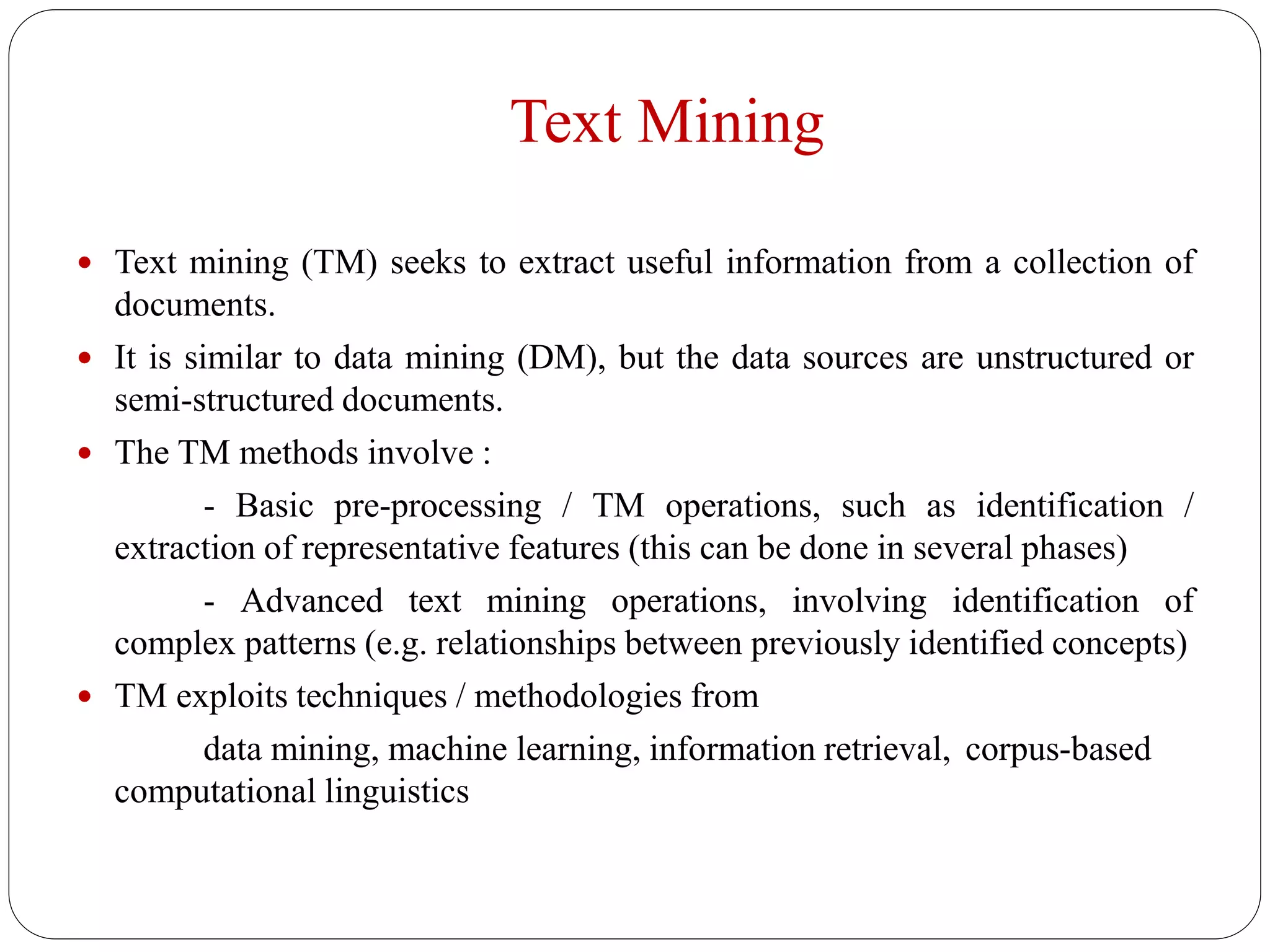 Text Mining
 Text mining (TM) seeks to extract useful information from a collection of
documents.
 It is similar to data mining (DM), but the data sources are unstructured or
semi-structured documents.
 The TM methods involve :
- Basic pre-processing / TM operations, such as identification /
extraction of representative features (this can be done in several phases)
- Advanced text mining operations, involving identification of
complex patterns (e.g. relationships between previously identified concepts)
 TM exploits techniques / methodologies from
data mining, machine learning, information retrieval, corpus-based
computational linguistics
 
