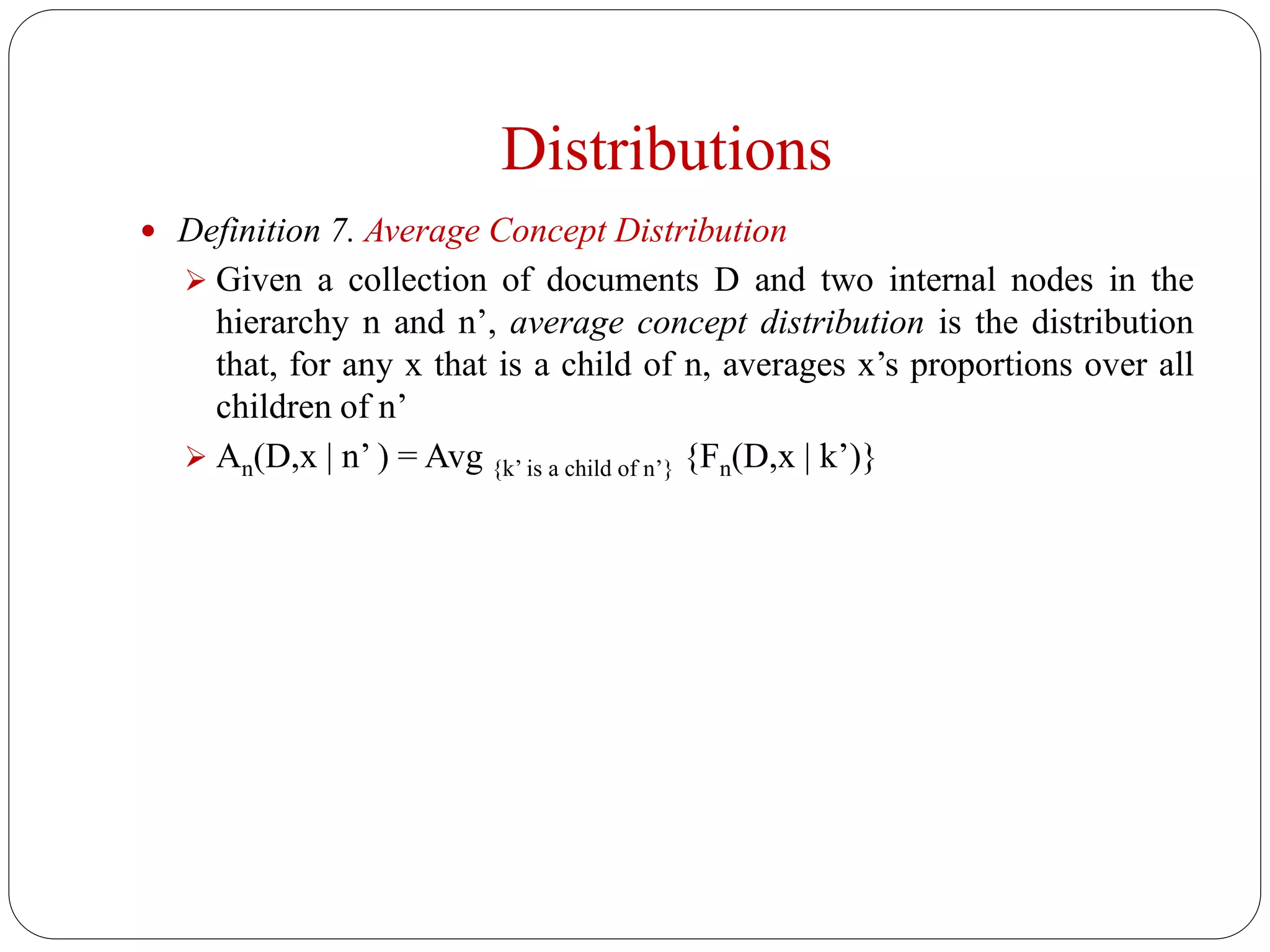 Distributions
 Definition 7. Average Concept Distribution
 Given a collection of documents D and two internal nodes in the
hierarchy n and n’, average concept distribution is the distribution
that, for any x that is a child of n, averages x’s proportions over all
children of n’
 An(D,x | n’ ) = Avg {k’ is a child of n’} {Fn(D,x | k’)}
 
