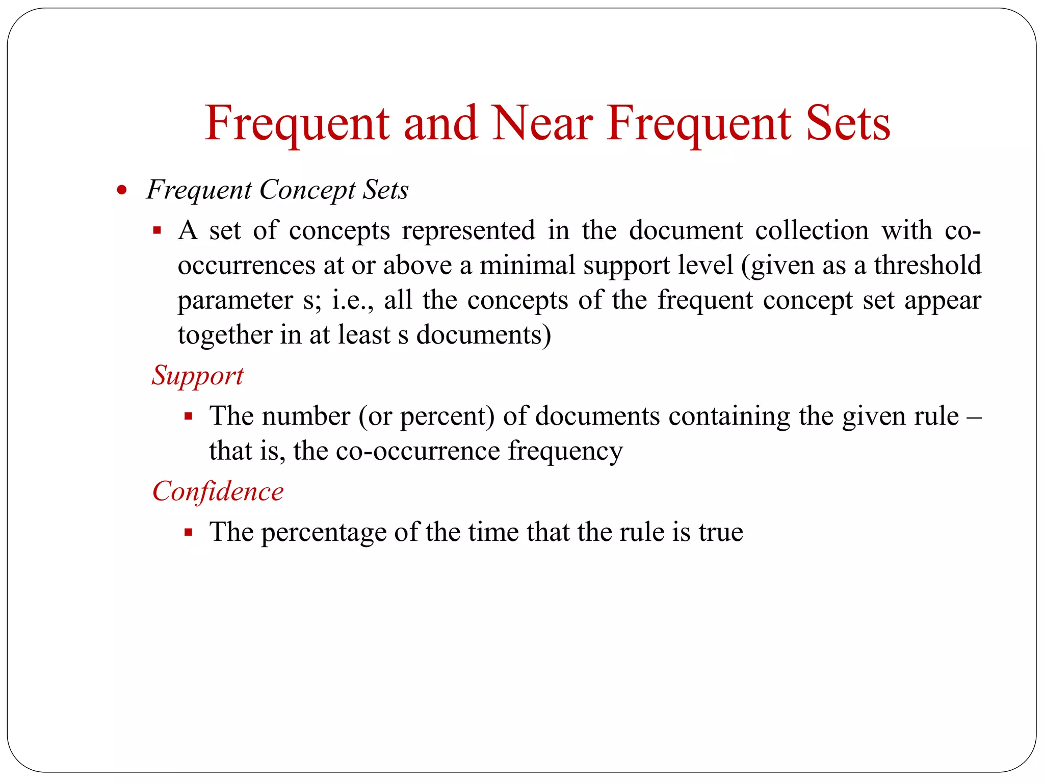 Frequent and Near Frequent Sets
 Frequent Concept Sets
 A set of concepts represented in the document collection with co-
occurrences at or above a minimal support level (given as a threshold
parameter s; i.e., all the concepts of the frequent concept set appear
together in at least s documents)
Support
 The number (or percent) of documents containing the given rule –
that is, the co-occurrence frequency
Confidence
 The percentage of the time that the rule is true
 