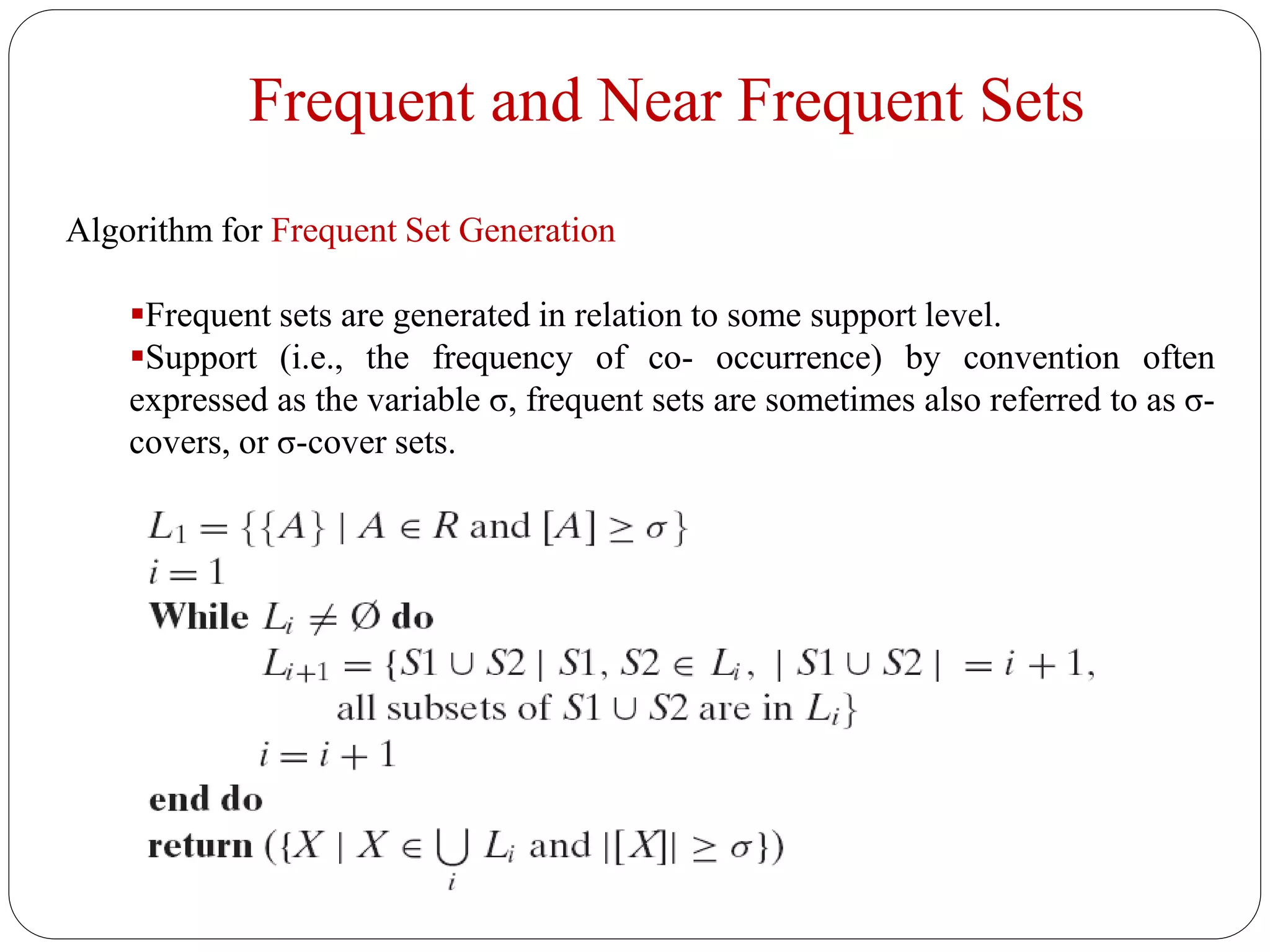 Frequent and Near Frequent Sets
Algorithm for Frequent Set Generation
Frequent sets are generated in relation to some support level.
Support (i.e., the frequency of co- occurrence) by convention often
expressed as the variable σ, frequent sets are sometimes also referred to as σ-
covers, or σ-cover sets.
 