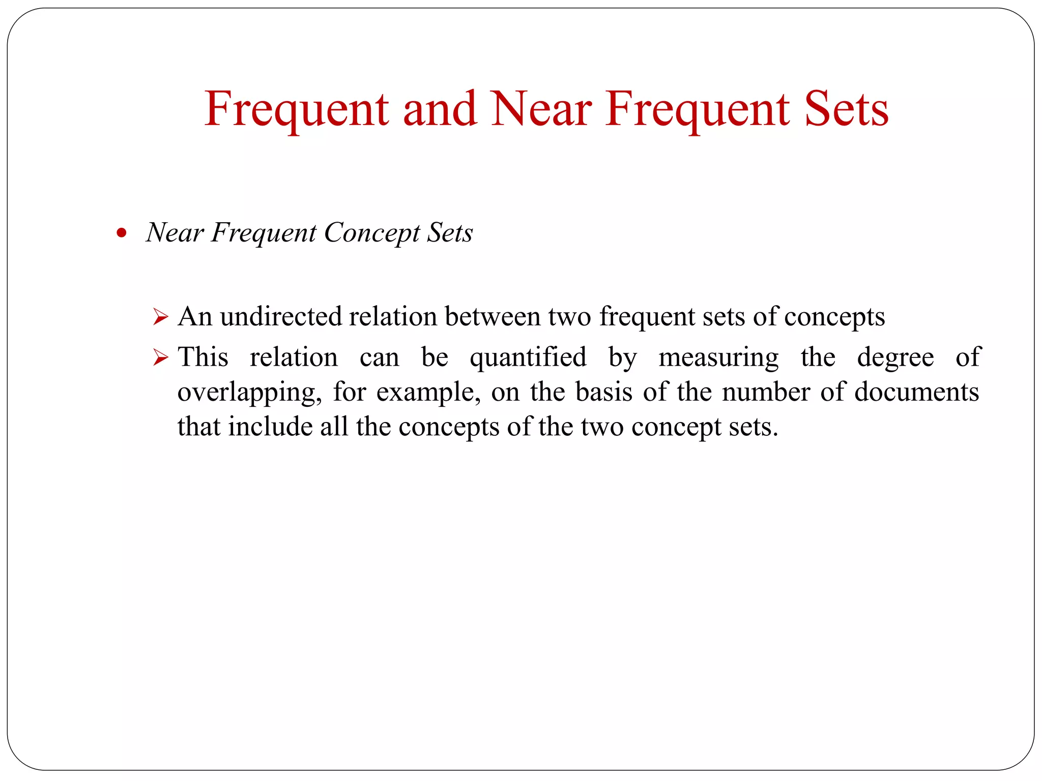 Frequent and Near Frequent Sets
 Near Frequent Concept Sets
 An undirected relation between two frequent sets of concepts
 This relation can be quantified by measuring the degree of
overlapping, for example, on the basis of the number of documents
that include all the concepts of the two concept sets.
 