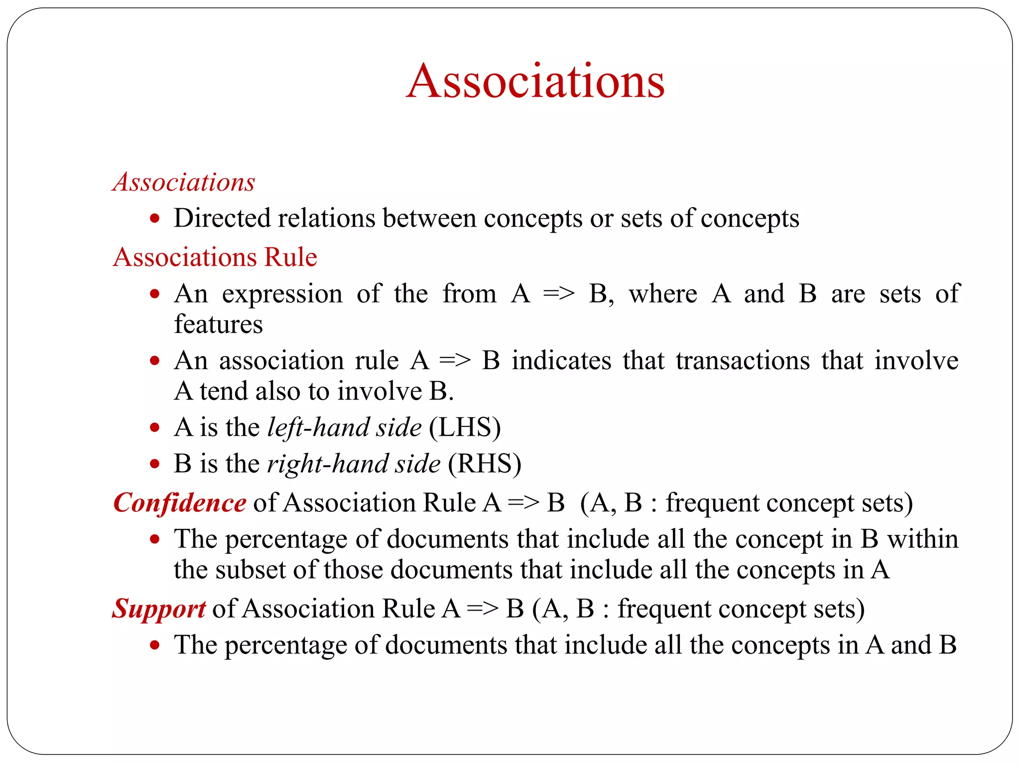 Associations
Associations
 Directed relations between concepts or sets of concepts
Associations Rule
 An expression of the from A => B, where A and B are sets of
features
 An association rule A => B indicates that transactions that involve
A tend also to involve B.
 A is the left-hand side (LHS)
 B is the right-hand side (RHS)
Confidence of Association Rule A => B (A, B : frequent concept sets)
 The percentage of documents that include all the concept in B within
the subset of those documents that include all the concepts in A
Support of Association Rule A => B (A, B : frequent concept sets)
 The percentage of documents that include all the concepts in A and B
 