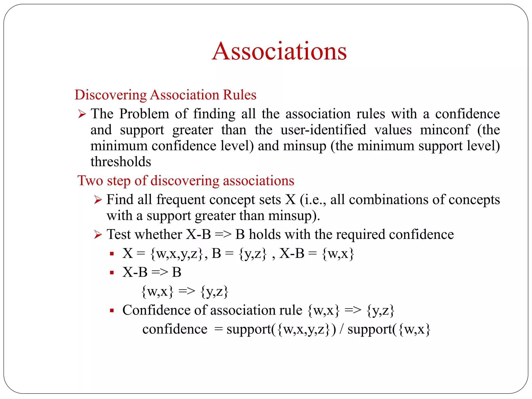 Associations
Discovering Association Rules
 The Problem of finding all the association rules with a confidence
and support greater than the user-identified values minconf (the
minimum confidence level) and minsup (the minimum support level)
thresholds
Two step of discovering associations
 Find all frequent concept sets X (i.e., all combinations of concepts
with a support greater than minsup).
 Test whether X-B => B holds with the required confidence
 X = {w,x,y,z}, B = {y,z} , X-B = {w,x}
 X-B => B
{w,x} => {y,z}
 Confidence of association rule {w,x} => {y,z}
confidence = support({w,x,y,z}) / support({w,x}
 