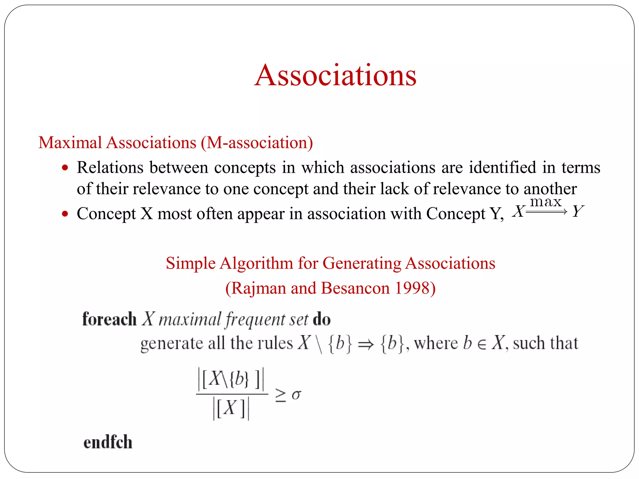 Associations
Maximal Associations (M-association)
 Relations between concepts in which associations are identified in terms
of their relevance to one concept and their lack of relevance to another
 Concept X most often appear in association with Concept Y,
Simple Algorithm for Generating Associations
(Rajman and Besancon 1998)
 