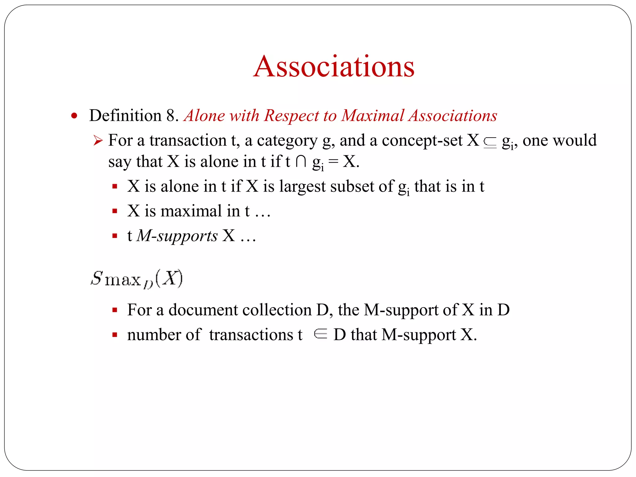 Associations
 Definition 8. Alone with Respect to Maximal Associations
 For a transaction t, a category g, and a concept-set X gi, one would
say that X is alone in t if t ∩ gi = X.
 X is alone in t if X is largest subset of gi that is in t
 X is maximal in t …
 t M-supports X …
 For a document collection D, the M-support of X in D
 number of transactions t D that M-support X.
 