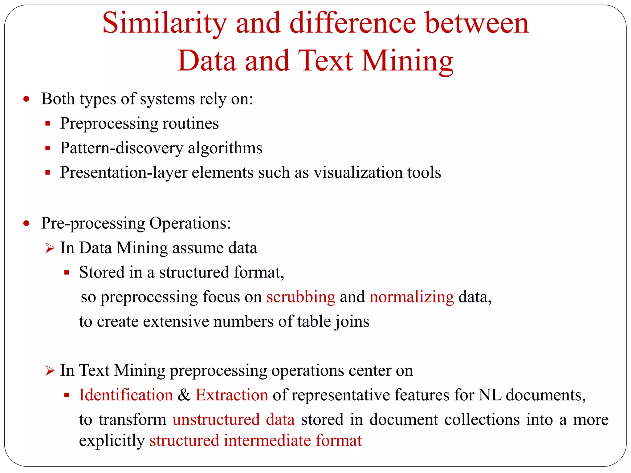 Similarity and difference between
Data and Text Mining
 Both types of systems rely on:
 Preprocessing routines
 Pattern-discovery algorithms
 Presentation-layer elements such as visualization tools
 Pre-processing Operations:
 In Data Mining assume data
 Stored in a structured format,
so preprocessing focus on scrubbing and normalizing data,
to create extensive numbers of table joins
 In Text Mining preprocessing operations center on
 Identification & Extraction of representative features for NL documents,
to transform unstructured data stored in document collections into a more
explicitly structured intermediate format
 