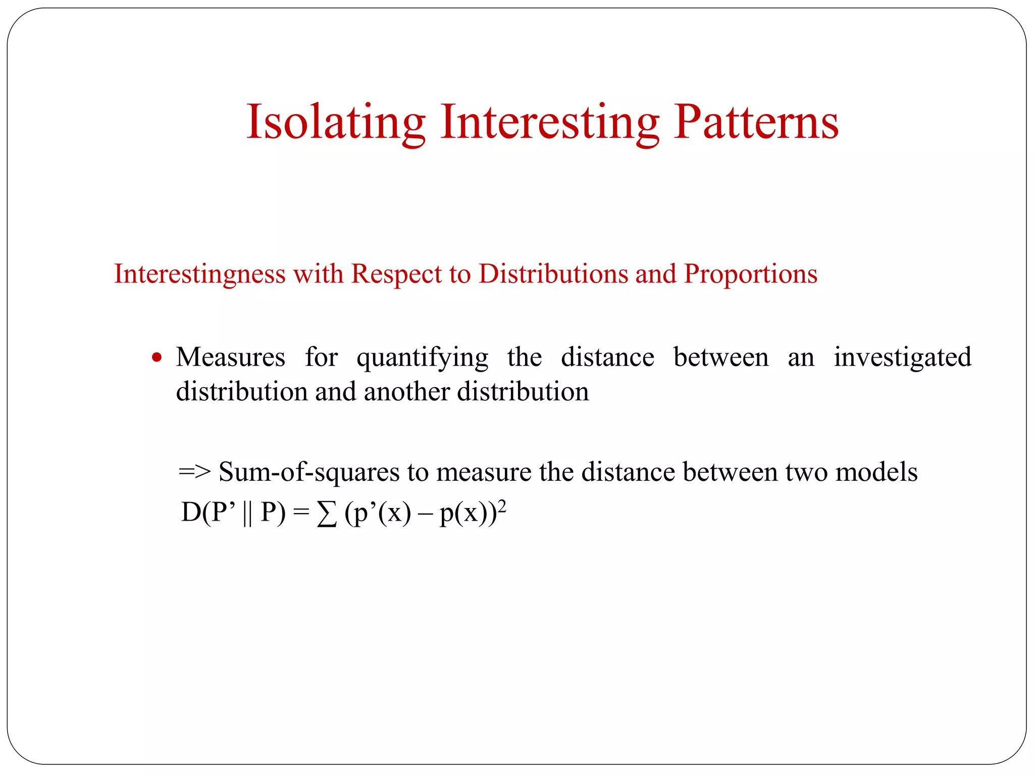 Isolating Interesting Patterns
Interestingness with Respect to Distributions and Proportions
 Measures for quantifying the distance between an investigated
distribution and another distribution
=> Sum-of-squares to measure the distance between two models
D(P’ || P) = ∑ (p’(x) – p(x))2
 