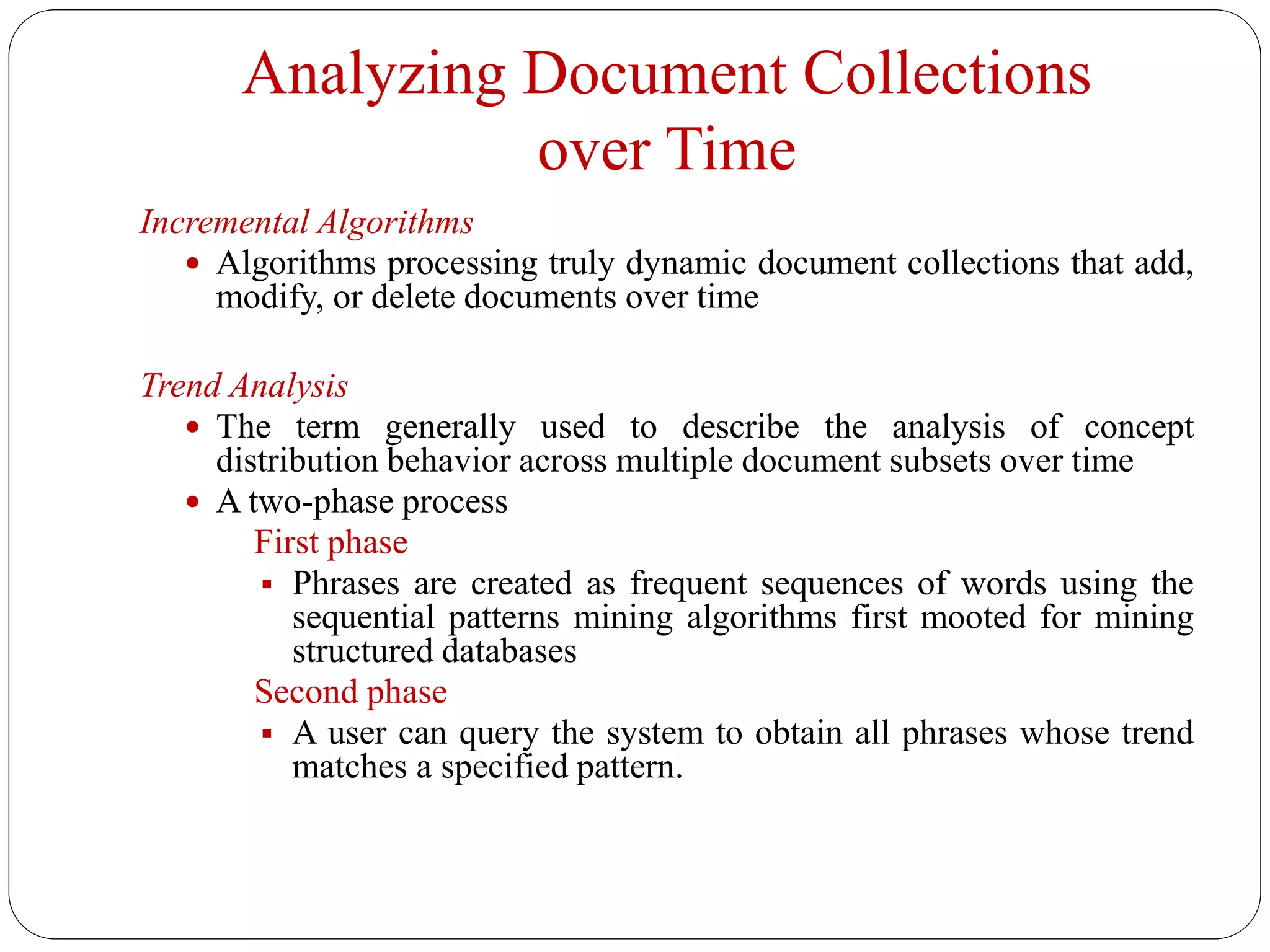 Analyzing Document Collections
over Time
Incremental Algorithms
 Algorithms processing truly dynamic document collections that add,
modify, or delete documents over time
Trend Analysis
 The term generally used to describe the analysis of concept
distribution behavior across multiple document subsets over time
 A two-phase process
First phase
 Phrases are created as frequent sequences of words using the
sequential patterns mining algorithms first mooted for mining
structured databases
Second phase
 A user can query the system to obtain all phrases whose trend
matches a specified pattern.
 