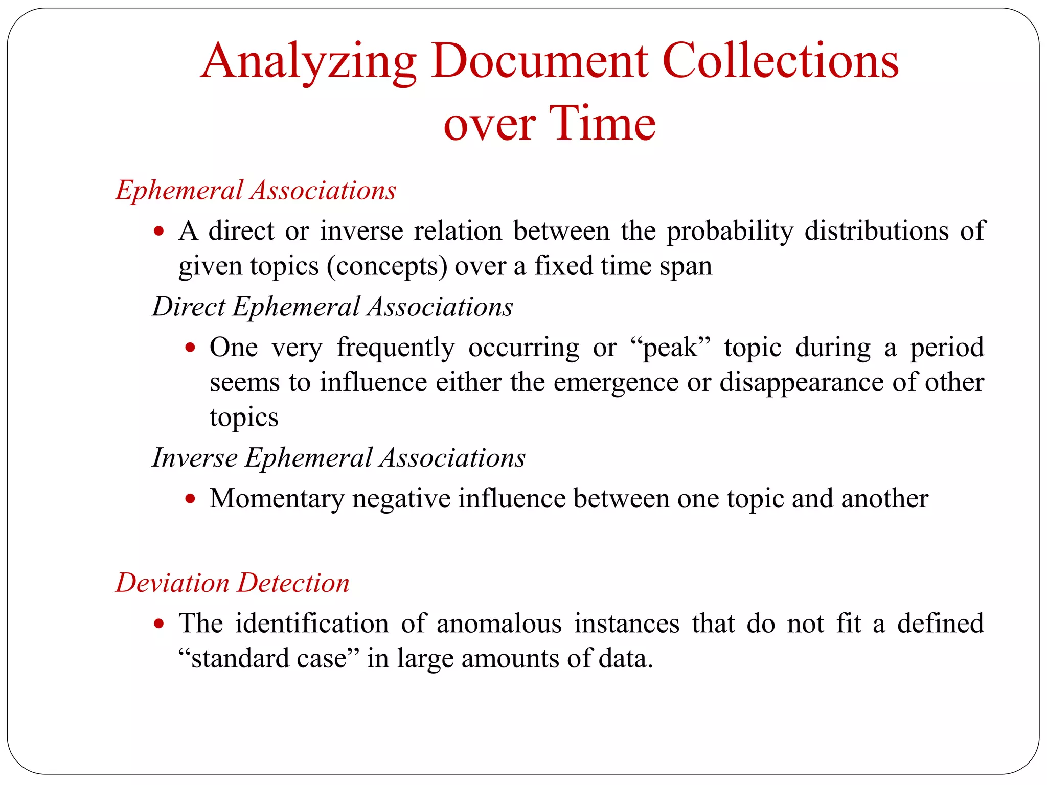 Analyzing Document Collections
over Time
Ephemeral Associations
 A direct or inverse relation between the probability distributions of
given topics (concepts) over a fixed time span
Direct Ephemeral Associations
 One very frequently occurring or “peak” topic during a period
seems to influence either the emergence or disappearance of other
topics
Inverse Ephemeral Associations
 Momentary negative influence between one topic and another
Deviation Detection
 The identification of anomalous instances that do not fit a defined
“standard case” in large amounts of data.
 