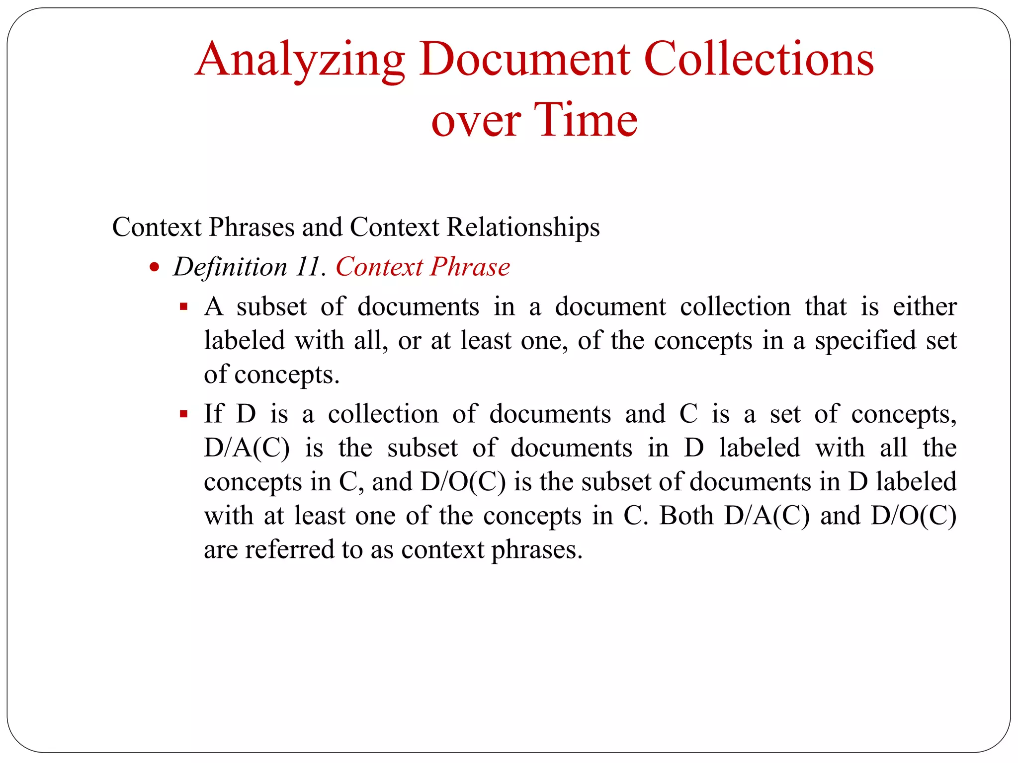 Analyzing Document Collections
over Time
Context Phrases and Context Relationships
 Definition 11. Context Phrase
 A subset of documents in a document collection that is either
labeled with all, or at least one, of the concepts in a specified set
of concepts.
 If D is a collection of documents and C is a set of concepts,
D/A(C) is the subset of documents in D labeled with all the
concepts in C, and D/O(C) is the subset of documents in D labeled
with at least one of the concepts in C. Both D/A(C) and D/O(C)
are referred to as context phrases.
 