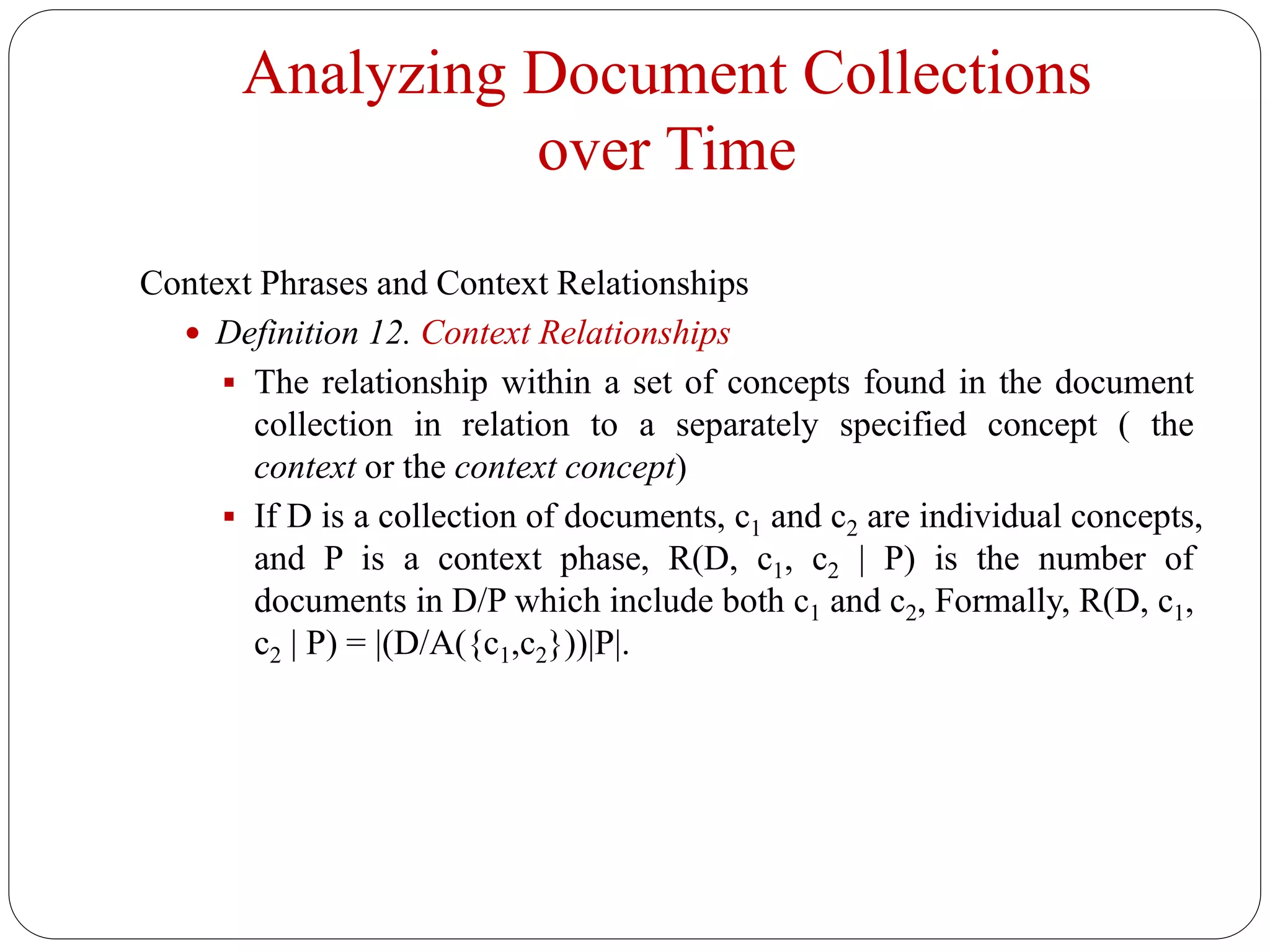Analyzing Document Collections
over Time
Context Phrases and Context Relationships
 Definition 12. Context Relationships
 The relationship within a set of concepts found in the document
collection in relation to a separately specified concept ( the
context or the context concept)
 If D is a collection of documents, c1 and c2 are individual concepts,
and P is a context phase, R(D, c1, c2 | P) is the number of
documents in D/P which include both c1 and c2, Formally, R(D, c1,
c2 | P) = |(D/A({c1,c2}))|P|.
 