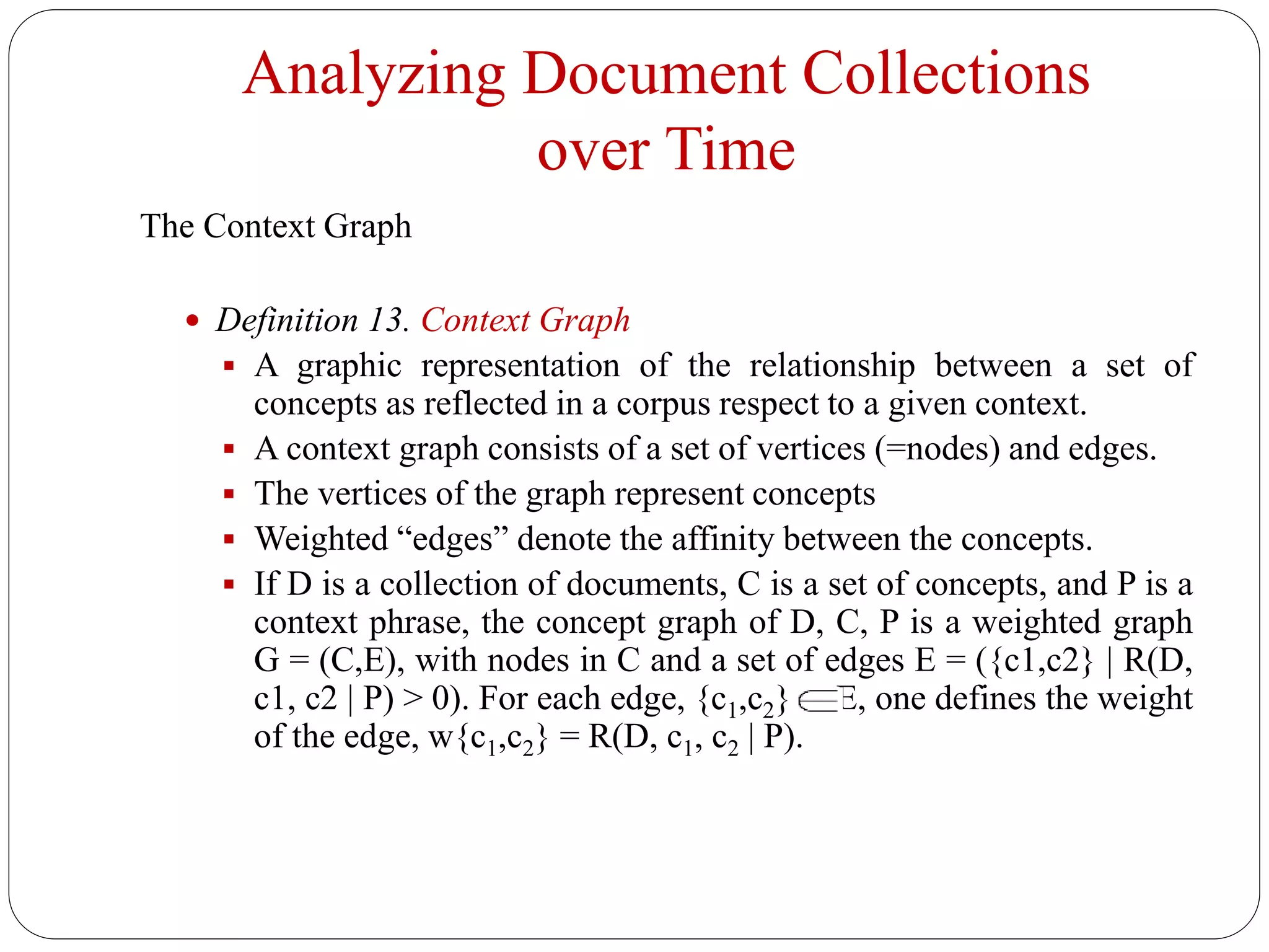 Analyzing Document Collections
over Time
The Context Graph
 Definition 13. Context Graph
 A graphic representation of the relationship between a set of
concepts as reflected in a corpus respect to a given context.
 A context graph consists of a set of vertices (=nodes) and edges.
 The vertices of the graph represent concepts
 Weighted “edges” denote the affinity between the concepts.
 If D is a collection of documents, C is a set of concepts, and P is a
context phrase, the concept graph of D, C, P is a weighted graph
G = (C,E), with nodes in C and a set of edges E = ({c1,c2} | R(D,
c1, c2 | P) > 0). For each edge, {c1,c2} E, one defines the weight
of the edge, w{c1,c2} = R(D, c1, c2 | P).
 